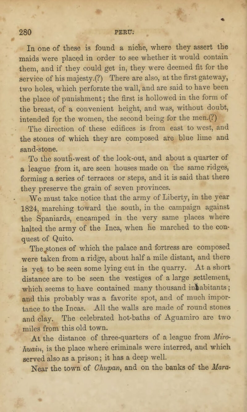 In one of these is found a niche, where they assert the maids were placed in order to see whether it would contain them, and if they could get in, they were deemed fit for the service of his majesty.(?) There are also, at the first gateway, two holes, which perforate the wall, and are said to have been the place of punishment; the first is hollowed in the form of the breast, of a convenient height, and was, without doubt, intended for the women, the second being for the men.(/) The direction of these edifices is from east to west, and the stones of which they are composed are blue lime and sand-stone. To the south-west of the look-out, and about a quarter of a league from it, are seen houses made on the same ridges, forming a series of terraces or steps, and it is said that there they preserve the grain of seven provinces. We must take notice that the army of Liberty, in the year 1824, marching toward the south, in the campaign against the Spaniards, encamped in the very same places where halted the army of the Inca, when he marched to the con- quest of Quito. The^tones of which the palace and fortress are composed were taken from a ridge, about half a mile distant, and there is yet to be seen some lying cut in the quarry. At a short distance are to be seen the vestiges of a large settlement, which seems to have contained many thousand inliabitants; and this probably was a favorite spot, and of much impor- tance to the Incas. All the walls are made of round stones and clay. The celebrated hot-baths of Aguamiro are two miles from this old town. At the distance of three-quarters of a league from Miro- hiuiin, is the place where criminals were interred, and Avhich served also as a prison; it has a deep well. Near the town of Chupan, and on the banks of the Mara-