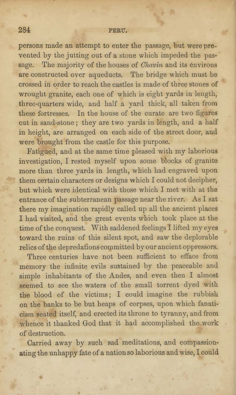 persons made an attempt to enter the passage, but were pre- vented by the jutting out of a stone which impeded the pas- sage. The majority of the houses of Ghavin and its environs are constructed over aqueducts. The bridge which must be crossed in order to reach the castles is made of three stones of wrought granite, each one of which is eight yards in length, three-quarters wide, and half a yard thick, all taken from these fortresses. In the house of the curate are two figures cut in sand-stone ; they are two yards in length, and a half in height, are arranged on each side of the street door, and were brought from the castle for this purpose. Fatigued, and at the same time pleased with my laborious investigation, I rested myself upon some blocks of granite more than three yards in length, which had engraved upon them certain characters or designs which I could not decipher, - but which were identical with those which I met with at the entrance of the subterranean passage near the river. As I sat there my imagination rapidly called up all the ancient places I had visited, and the great events which took place at the time of the conquest. With saddened feelings I lifted my eyes toward the ruins of this silent spot, and saw the deplorable relics of the depredations committed by our ancient oppressors. Three centuries have not been sufficient to efface from memory the infinite evils sustained by the peaceable and ' simple inhabitants of the Andes, and even then I almost seemed to see the waters of the small torrent dyed with the blood of the victims; I could imagine the rubbish on the banks to be but heaps of corpses, upon which fanati- cism seated itself, and erected its throne to tyranny, and from whence it thanked God that it had accomplished the work of destruction. Carried away by such sad meditations, and compassion- ating the unhappy fate of a nation so laborious and wise, I could