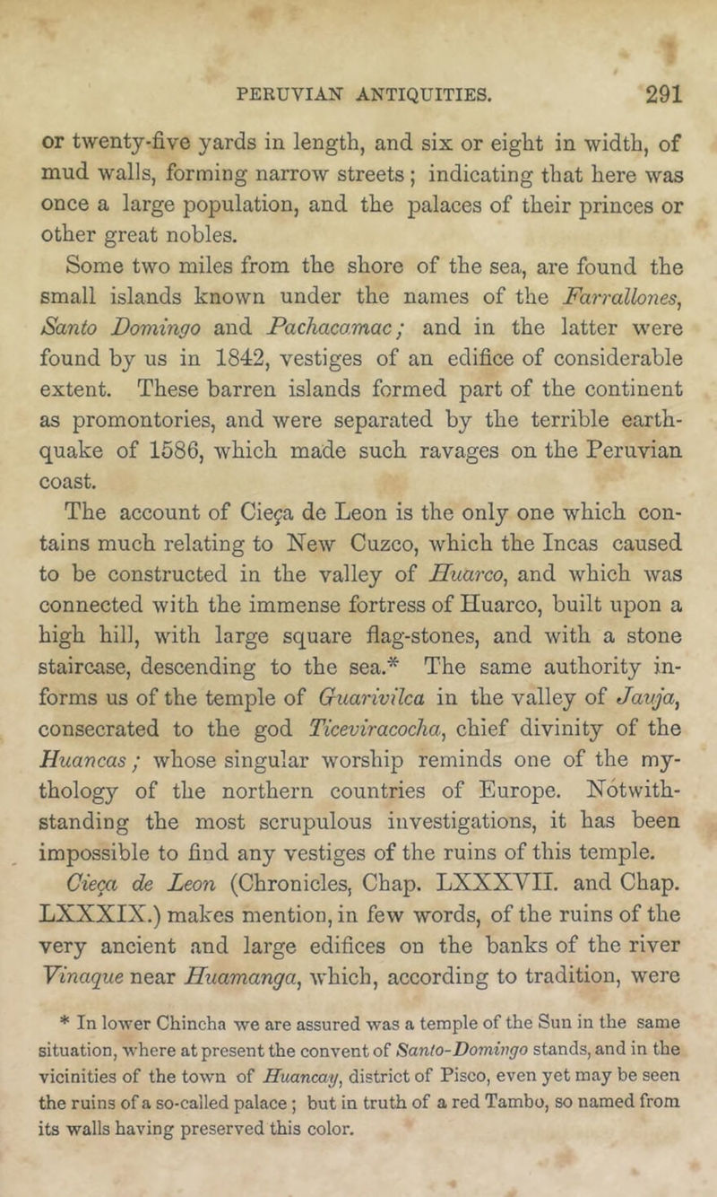 or twenty-five yards in length, and six or eight in width, of mud walls, forming narrow streets; indicating that here was once a large population, and the palaces of their princes or other great nobles. Some two miles from the shore of the sea, are found the small islands known under the names of the Farrallones^ Santo Domingo and Pachacamac; and in the latter were found by us in 1842, vestiges of an edifice of considerable extent. These barren islands formed part of the continent as promontories, and were separated by the terrible earth- quake of 1586, which made such ravages on the Peruvian coast. The account of Cieja de Leon is the only one which con- tains much relating to New Cuzco, which the Incas caused to be constructed in the valley of Huarco^ and which was connected with the immense fortress of Huarco, built upon a high hill, with large square flag-stones, and with a stone staircase, descending to the sea.* The same authority in- forms us of the temple of Guarivilca in the valley of Javja, consecrated to the god Ticeviracocha^ chief divinity of the Huancas; whose singular worship reminds one of the my- thology of the northern countries of Europe. Notwith- standing the most scrupulous investigations, it has been impossible to find any vestiges of the ruins of this temple. Cieca de Leon (Chronicles, Chap. LXXXVII. and Chap. LXXXIX.) makes mention, in few words, of the ruins of the very ancient and large edifices on the banks of the river Vinaque near Hiiamanga, which, according to tradition, wei’e * In lower Chincha we are assured was a temple of the Sun in the same situation, where at present the convent of Santo-Domwgo stands, and in the vicinities of the town of Huancay, district of Pisco, even yet may be seen the ruins of a so-called palace; but in truth of a red Tambo, so named from its walls having preserved this color.