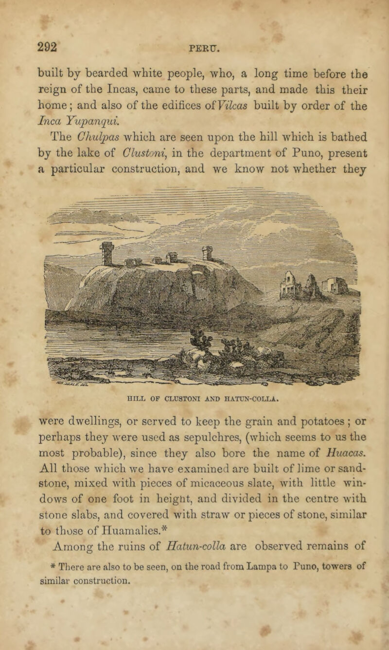 built by bearded white people, who, a long time before the reign of the Incas, came to these parts, and made this their home; and also of the edifices oiVihas built by order of the Inca Yupanqui. The Chulpas which are seen upon the hill which is bathed by the lake of Clustoni, in the department of Puno, present a particular construction, and we know not whether they UILL OF CLUarOM AND HAT0N-COLLA. were dwellings, or served to keep the grain and potatoes; or perhaps they were used as sepulchres, (which seems to us the most probable), since they also bore the name of Hitacas. All those which we have examined are built of lime or sand- stone, mixed with pieces of micaceous slate, with little win- dows of one foot in heignt, and divided in the centre with stone slabs, and covered with straw or pieces of stone, similar to those of Iluamalics.* Among the ruins of Hatun-colla are observed remains of * There are also to be seen, on the road from Lampa to Puno, towers of similar construction.