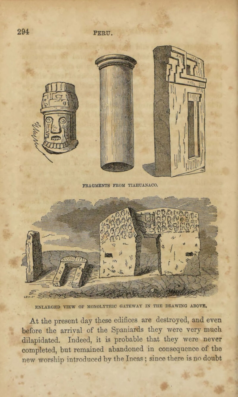 FRAGMENTS FROM TUHUANACO. ENLARGED ATEW OF MONOLTTniC GATEWAY IN THE DRAWING ABOVE, At the present day these edifices are destroyed, and even before the arrival of the Spaniards they were very much dilapidated. Indeed, it is probable that they were never completed, but remained abandoned in consequence of the new worship introduced by the Incas; since there is no doubt