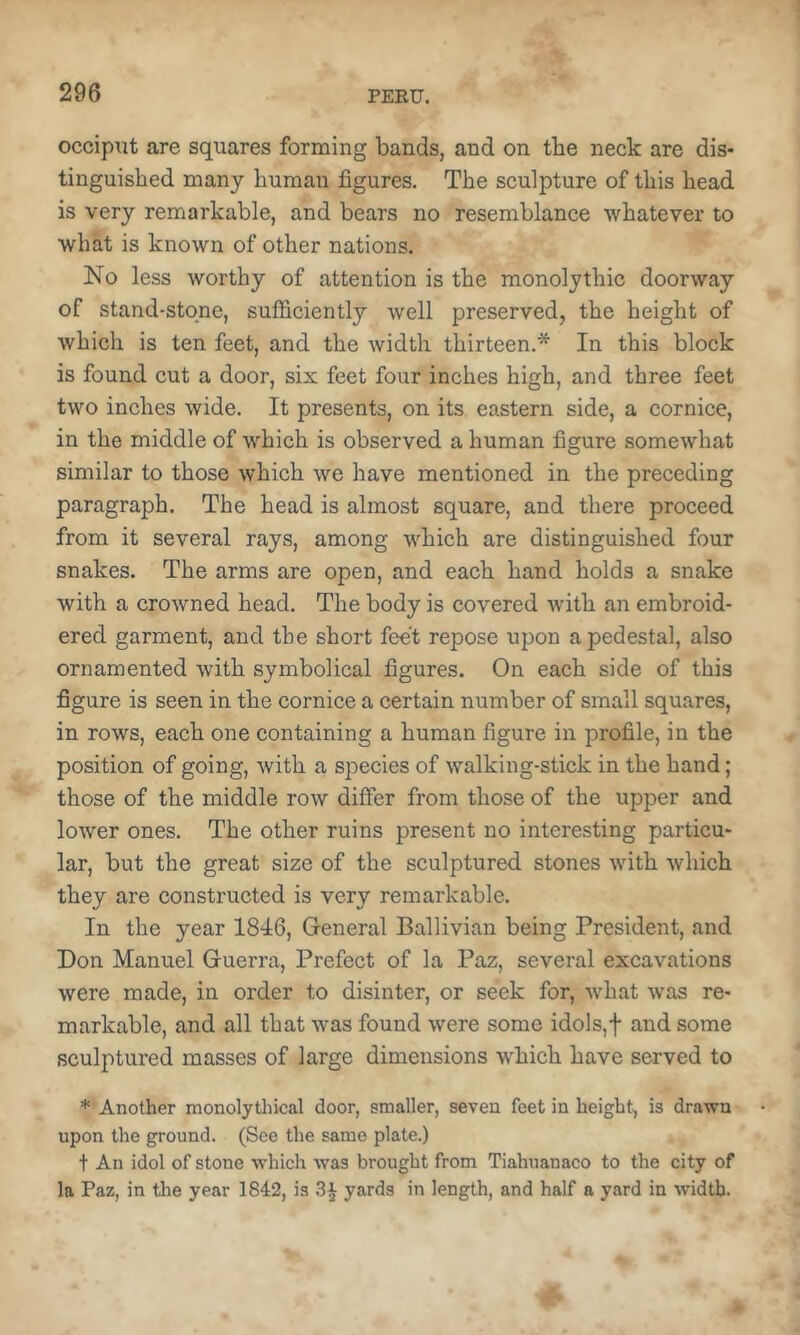 occipxit are squares forming bands, and on the neck are dis* tinguished many bumau figures. The sculpture of this head is very remarkable, and bears no resemblance whatever to what is known of other nations. No less worthy of attention is the monolythic doorway of stand-stone, sufficiently well preserved, the height of which is ten feet, and the width thirteen.* In this block is found cut a door, six feet four inches high, and three feet two inches wide. It presents, on its eastern side, a cornice, in the middle of which is observed a human figure somewhat similar to those which we have mentioned in the preceding paragraph. The head is almost square, and there proceed from it several rays, among which are distinguished four snakes. The arms are open, and each hand holds a snake with a crowned head. The body is covered with an embroid- ered garment, and the short feet repose upon a pedestal, also ornamented with symbolical figures. On each side of this figure is seen in the cornice a certain number of small squares, in rows, each one containing a human figure in profile, in the position of going, with a species of walking-stick in the hand; those of the middle row differ from those of the upper and lower ones. The other ruins present no interesting particu- lar, but the great size of the sculptured stones with which they are constructed is very remarkable. In the year 1846, General Ballivian being President, and Don Manuel Guerra, Prefect of la Paz, several excavations were made, in order to disinter, or seek for, what was re- markable, and all that was found were some idols,f and some sculptured masses of large dimensions which have served to * Another monolythical door, smaller, seven feet in height, is drawn upon the ground. (See the same plate.) t An idol of stone which was brought from Tiahuanaco to the city of la Paz, in the year 1842, is yards in length, and half a yard in width.