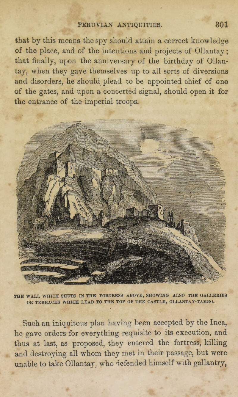 that by this means the spy should attain a correct knowledge of the place, and of the intentions and projects of Ollantay; that finally, upon the anniversary of the birthday of Ollan- tay, when they gave themselves up to all sorts of diversions and disorders, he should plead to be appointed chief of one of the gates, and upon a concerted signal, should open it for the entrance of the imperial troops. THE WALE WHICH SHUTS IN THE FORTRESS ABOVE, SHOWING ALSO THE GALIJIRIES OR TERRACES WHICH LEAD TO THE TOP OF THE CASTLE, OLLANTAT-TAMBO. Such an iniquitous plan having been accepted by the Inca, he gave orders for everything requisite to its execution, and thus at last, as proposed, they entered the fortress, killing and destroying all whom they met in their passage, but were unable to take Ollantay, who 'Icfended himself with gallantry,