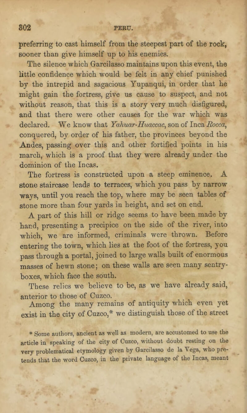 preferring to cast himself from the steepest part of the rock, sooner than give himself up to his enemies. The silence which Garcilasso maintains upon this event, the little confidence which would be felt in any chief punished by the intrepid and sagacious Yupanqui, in order that he might gain the fortress, give us cause to suspect, and not without reason, that this is a story very much disfigured, and that there were other causes for the war which was declared. We know that Yahuar-Huaccac^ son of Inca Rocca, conquered, by order of his father, the provinces beyond the Andes, passing over this and other fortified points in his march, which is a proof that they were already under the dominion of the Incas. The fortress is constructed upon a steep eminence. A stone staircase leads to terraces, which you pass by narrow ways, until you reach the top, where may be seen tables of stone more than four yards in height, and set on end. A part of this hill or ridge seems to have been made by hand, presenting a precipice on the side of the river, into which, we are informed, criminals were thrown. Before entering the town, which lies at the foot of the fortress, you pass through a portal, joined to large walls built of enormous masses of hewn stone; on these walls are seen many sentry- boxes, which face the south. These relics we believe to be, as we have already said, anterior to those of Cuzco. Among the many remains of antiquity which even yet exist in the city of Cuzco,* we distinguish those of the street * Some authors, ancient as well as modern, are accustomed to use the article in speaking of the city of Cuzco, without doubt resting on the very problematical etymology given by Garcilasso de la Vega, who pre- tends that the word Cuzco, in the private language of the Incas, meant