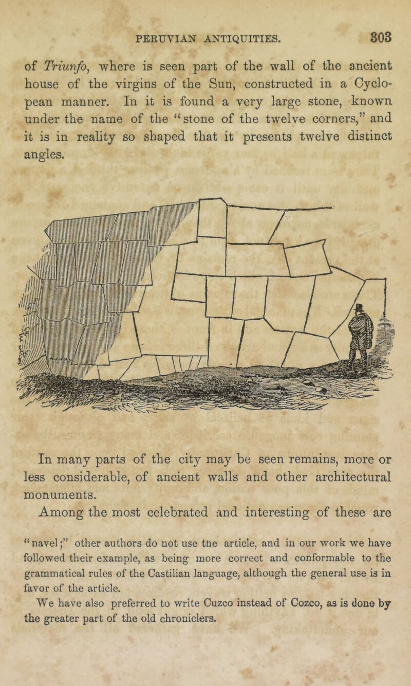 of Triunfo, where is seen part of the wall of the ancient house of the virgins of the Sun, constructed in a Cyclo- pean manner. In it is found a very large stone, known under the name of the “stone of the twelve corners,” and it is in reality so shaped that it presents twelve distinct angles. In many parts of the city may be seen remains, more or less considerable, of ancient walls and other architectural monuments. Among the most celebrated and interesting of these are “ navelother authors do not use tne article, and in our work we have followed their example, as being more correct and conformable to the grammatical rules of the Castilian language, although the general use is in favor of the article. We have also preferred to write Cuzco instead of Cozco, as is done by the greater part of the old chroniclers.