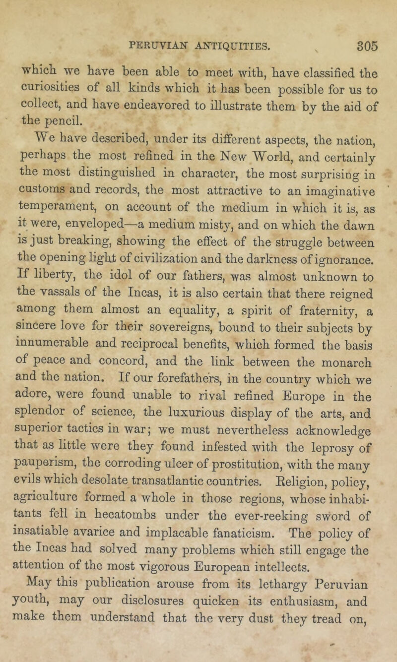 which, we have been able to meet with, have classified the curiosities of all kinds which it has been possible for us to collect, and have endeavored to illustrate them by the aid of the pencil. We have described, under its different aspects, the nation, perhaps the most refined in the New World, and certainly the most distinguished in character, the most surprising in customs and records, the most attractive to an imaginative temperament, on account of the medium in which it is, as it were, enveloped—a medium misty, and on which the dawn is just breaking, showing the effect of the struggle between the opening light of civilization and the darkness of ignorance. If liberty, the idol of our fathers, was almost unknown to the vassals of the Incas, it is also certain that there reigned among them almost an equality, a spirit of fraternity, a sincere love for their sovereigns, bound to their subjects by innumerable and reciprocal benefits, which formed the basis of peace and concord, and the link between the monarch and the nation. If our forefathers, in the country which we adore, were found unable to rival refined Europe in the splendor of science, the luxurious display of the arts, and superior tactics in war; we must nevertheless acknowdedge that as little were they found infested with the leprosy of pauperism, the corroding ulcer of prostitution, with the many evils which desolate transatlantic countries. Eeligion, policy, agriculture formed a whole in those regions, whose inhabi- tants fell in hecatombs under the ever-reeking sword of insatiable avarice and implacable fanaticism. The policy of the Incas had solved many problems which still engage the attention of the most vigorous European intellects. May this publication arouse from its lethargy Peruvian youth, may our disclosures quicken its enthusiasm, and make them understand that the very dust they tread on,