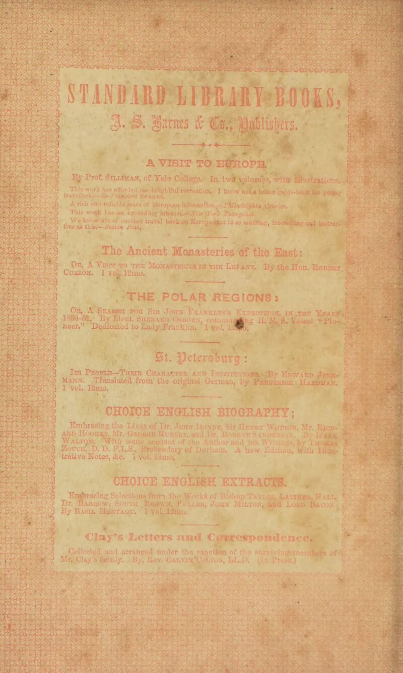 STANDARD llDRARt-ROOSS, ^antts i- %, Mli: A VISIT TO EtfeOPa J5^’ Trot Sii,i.!ifA,f, of Tula &>llogo. In twfl vplnmVs 'Vlffj IlInstr»Uons. ,•! Tbl* »-..rk taK Ii«v.rl«.l :na ■Ifllj-l.t'ul xafriao.jn. I kiiaw nil * boU^.r ;;<ija„-b«vk ter yOMjr r' CV^ A riiih un i relJAM*! iham of fc>ir<ipoan ifl/nmftOrtn,—/'4iV«/f/;pAi<| t^r.er. , TbU wn||^ liu oil ftx.-.iojtii]* ink raft.—A'kU'O Vl ^up^.'iW. Ldtroo ■ - *: W# kn'iW niH n! .^n^'tltiT travel boA'k vn Eur'-ji»-a|fii ii to oaioiiiip, iot^ r«tlio^ luU iodtroo tlTO/t* iVit, «**»r^.. , - li- The Ancient Monasteries of the East: ' ^ Or, a Visit to titb MySASTEuna is hie tEtAsr. Uy iha Hon. Eobeet s 'I CU-BZOS. lvc^l-.:mo. '2 Mr.-: Jr THE POLAR REGIONS : I . > Jons Eeasklis's Esi’koitios, is .tub YfAr.^f ■•'■■ 5 ByLleHtSiiEUAii:. Itsiioics, comui i^ U. il. 6. Yo..iul •'Ho- g neer. UdihcaloJ to Laay JTraiiklin. 1 roL l 3 » - St. iActcrslnirg : Its Peopt.r—Tretr OnARxr.TEit and Institt^roys. *I5r Kpwatsp jKr.i;- ,'• Hann. TPaziiAl^^d frotu IU0 orij^uinl OcnuttLif l>y ir'&EuiiuicK IAabi^maV 1 vol. 12uio. ^ ' CHOICE ENGLISH BIOGRAPHY; Emhraoln^ tho Livos of Dr. Joirs Dus.ve, Sir IIeskt AViinxis, Mr. Eiai- * Aiti) IlooKU. Mr. Okojuis UrocET. uii.l Dr. U.iiikrt i<.\M>f.s..s. lu- Walton, wlib souui iKJWuiit uf ih,' Vui'-.or .sa.l l»h Wriiiiip.s by > »'' I^orcu, D. D. K-LS., Pro>^ii.lMy of Darhu.ii. .\ now Kdiiion, with lliuir traUVO Notes, &o. IyoI. ]2mo, , ^ - L . • i2. CHOICE ENGLISH EXTRACTS. En^rnclng SclBCtlons from tho Works of Ei^ hop Tavi.(;i^ La itvch. IT xu, fr i_ '■.’*s, . *.1 Dr. Bahikiw, Some Kko'v.v, Ki llek, Jou.t MaTos, and Lokk JUi ).\ i'• By B.\.su. ilo.sTAUu. 1 toL lituo. t v®' •■ Clay's JLoltcrs nurt CoiTcspondonro. j. Collcolcil an ) armnso.! under the saticllon of f1\e siu-vivin..' ineoiijfc of .Clay's family. Hy, Eov. l.ALVii^Voi.ivi.s, LED. tin i’resj.) -■a^; ■• > ■ rvi'-Eh