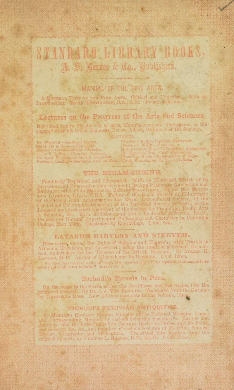 ’ manual of the fine AjlJ?. A 6e>'ek.vi.,Yi’^ ®’' Tir^FixK Aijm Oritioal an«i jrtstorta*!., Iiiu«lu*tiqa By Lfl UasTtsuTOH, JLa., A.M. FoiittU^.Utioii. AVitU an Llectures on tlie Pjogjess of tlie Arts find Sciences. Belirereil before Ufo Sr»ci(^v of Axts, M.innfacturps, nnM ConmuTco. ai fi»e SU^iBtum of his Krf?al Uij;lin«J,.l'riiieo Albert, I'rosUeat of the bot'ieiy. 'co.vrf.vr.'.-. Pr. m-wnll—.rn.,uj,iKi; :rr-'!vr Solly ■tVy't.W* H. pt* In B< ■ ■=/, Pri'*',‘.v<’r .-IntwMt*' K'-a.—''A,Arti >a/. rr-K’rrfff, 1 »■AArti **a#./ iR- Jlv» I)r. Lv*'n lProt'»^*' • - aL { iC.ipt* Prc>fe»iyr Lin4U)y^'5if6j<aiiwj twesi at Facr THE STEAM-ENGHNB. T Wiit»*—J/ «.•■ ... • ^ •n iH, J ^ ctet.fi'> >f I giaT ll'tylif —i/’tn0CKt:trt^ ‘Jf ''*a wudbli^tony 5i,—L/c»L<^at^ rnmillarlv 'E'fplatne.l and TlliisUated. n'ifli an pi.stnrioal Sketch of fts InveiiWonaiK} rr.vr*'-'«l'■>• linprovomoiit; it.iAi'l»li<’;iUon%fp CJavr^ottion ami KniUay.-;; 'tll.h Tlaiii AUxiiuafor EaHwavr^peealatora. Ey t.ho Wev. Biony- sirs t vBPNSK. LUI>., tM!.S. F-How of tha. K'J-yal oi^dlnbur^h? of the Foyal rrish Aeivapiiw; of tlie Ifr-val A»tron<fliik-at ?^i;4\ety; of the-. Cambrk'.i.'e I’hlloeophienUjoeiete; of the Statii-ti-ad SiK-ielj'ori'i^s; <>f the LinnH-an an.1'^I.>elo..:i<-al -Soch tU-s; of tlio Soelety-. for Pro^.iiy)»tr.-.orul Arte in ScollalJil. *o. AWth .\MilitU>iia^inil Note.s hy .I.VMfcs ItpirlCK, LUI)., feik-^or of Natur.nl I->iHTiiueiitnl f’hiUesophy ami Cheini»lry in Columbia '. vtV:,*,- ot the rrofe College, Now Yfirk. Illustrated hy Kngravliigs. 1 vol. Svo. T/.VYARD’S DABYDOX .\XD XIXEVEIf. Plsrovcrlpi; irmmg the liiiins of Tlabylon and Niijeveh ; inth Travels in - Kpr ihfu Im«t inn'I.* of» ■ it ^ no city; ii »linU ik-vcT bo built.' \mt6nfa. Kunlbtan; aivl fli^ IVscrt; hAu - tlie reMilt oi a'T'aXiitjdi- tion, uHik-naken f.tr the Tnintt-t*-<»f the ISritish MuscniiL Jly AcbaiiN U. L.\.v\ui>, M. I*. Author uf is’incveh ami Its Ut'iwuiV- 1 vol. f2mo. For Ih^i lm*t itin.! ’ of n ■ it'- u *)B*r*l>; < * a ’iooMi v 4 niy ft ruio: a imOsc*. of »tr.ini't ra to bo IsAiitH :iS*. Tscliudi’a Travels in Peru. . liirdllleras and the .\ndi‘S, Into the '.ft On the eoi»t in the Plorr'v-arr.is.s the r primeval FetoSl-A By Dr. .1. .1. Vo:< TsciiirDi. Trah.sl.Hted from tha Cerman ; by ■fiio.u.vaL.'i A It.tsa. New Edition, coinplele In one voUiiiie, TSn.^ :S ■ ' TSCHUDI’S PERUVIAN ANTIQUITW. li',-Arv.r.i.v-y,> KnwAiin ItWrvo, tMrot.tor of Dm National Afiisentn. Lima: and'CoiTespontUn-j: Mernl-r of varioiff Seienliflc Soei-Ues >.i>ro[ie and Artlerli^ and ■’— 111 orfs
