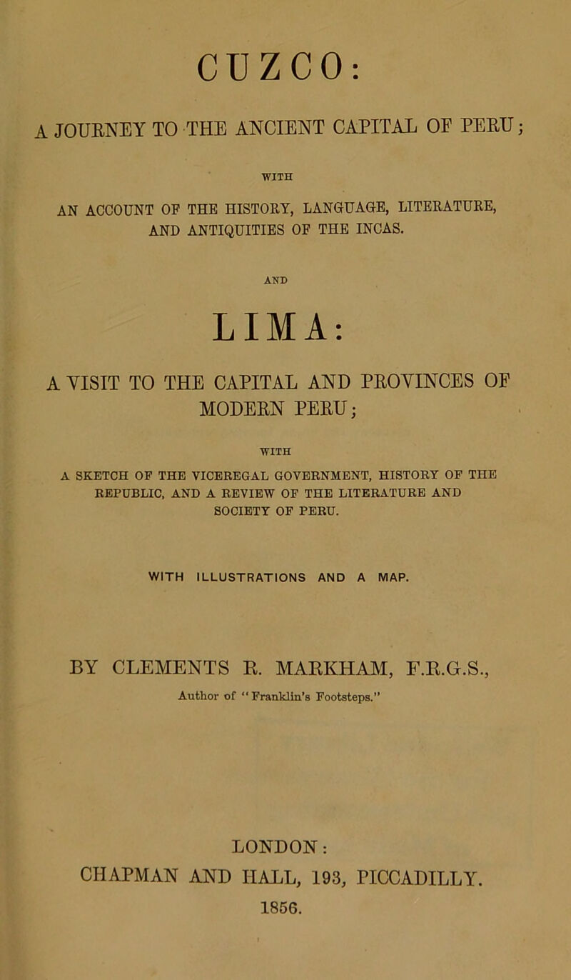 CUZCO: A JOURNEY TO THE ANCIENT CAPITAL OF PERU WITH AN ACCOUNT OF THE HISTORY, LANGUAGE, LITERATURE, AND ANTIQUITIES OF THE INCAS. AND LIMA: A VISIT TO THE CAPITAL AND PEOVINCES OE MODEEN PEEU; WITH A SKETCH OF THE VICEREGAL GOVERNMENT, HISTORY OF THE REPUBLIC, AND A REVIEW OF THE LITERATURE AND SOCIETY OF PERU. WITH ILLUSTRATIONS AND A MAP. BY CLEMENTS E. MAEKHAM, F.E.G.S., Author of “Franklin’s Footsteps.” LONDON: CHAPMAN AND HALL, 193, PICCADILLY. 1856.