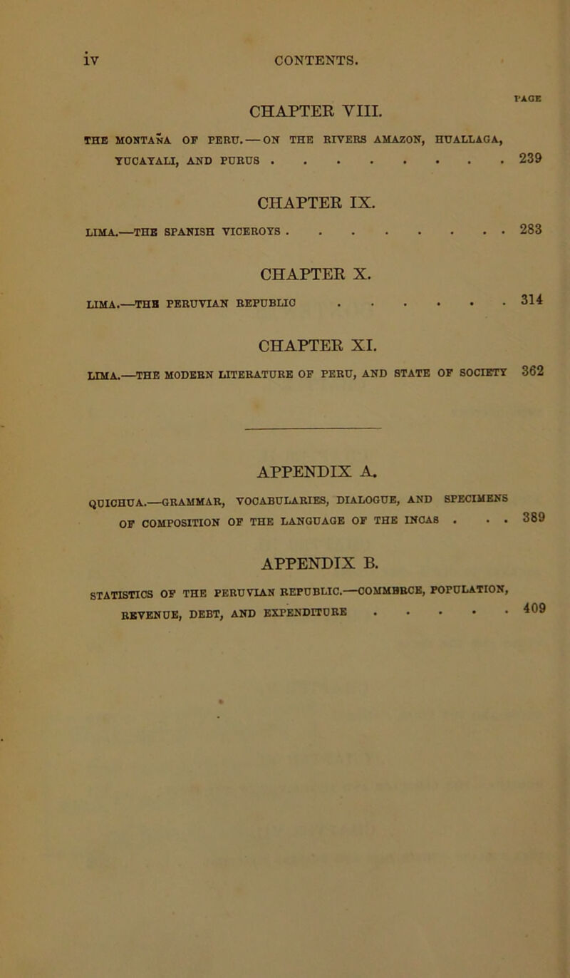 CHAPTER VIII. THE MONTANA OF PERU. — ON THE RIVERS AMAZON, HUALLAOA, YUCAYALI, AND PURUS CHAPTER IX. LIMA.—THE SPANISH VICEROYS CHAPTER X. LIMA.—THE PERUVIAN REPUBLIC CHAPTER XI. LIMA.—THE MODERN LITERATURE OF PERU, AND STATE OF SOCIETY APPENDIX A. QUICHUA. GRAMMAR, VOCABULARIES, DIALOGUE, AND SPECIMENS OF COMPOSITION OF THE LANGUAGE OF THE INCAS . . . APPENDIX B. STATISTICS OF THE PERUVIAN REPUBLIC.—COMMERCE, POPULATION, REVENUE, DEBT, AND EXPENDITURE PAGE 239 283 314 362 389 409