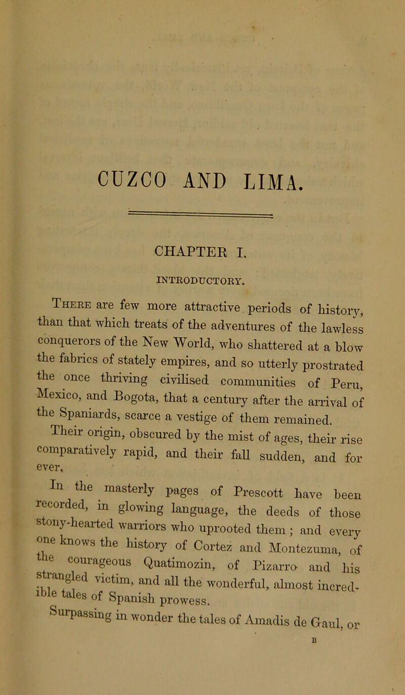 CUZCO AND LIMA. CHAPTER I. INTRODUCTORY. There are few more attractive periods of history, than that which treats of the adventures of the lawless conquerors of the New World, who shattered at a blow the fabrics of stately empires, and so utterly prostrated the once thriving civilised communities of Peru, Mexico, and Bogota, that a century after the arrival of the Spaniards, scarce a vestige of them remained. Their origin, obscured by the mist of ages, their rise comparatively rapid, and their fall sudden, and for ever. Iu the masterly pages of Prescott have been recorded, in glowing language, the deeds of those stony-hearted warriors who uprooted them ; and every one knows the history of Cortez and Montezuma, of couiageous Quatimozin, of Pizarro and his ., an^eft victim, and all the wonderful, almost incred- iMe tales of Spanish prowess. Surpassing in wonder the tales of Ainndis de Gaul, or