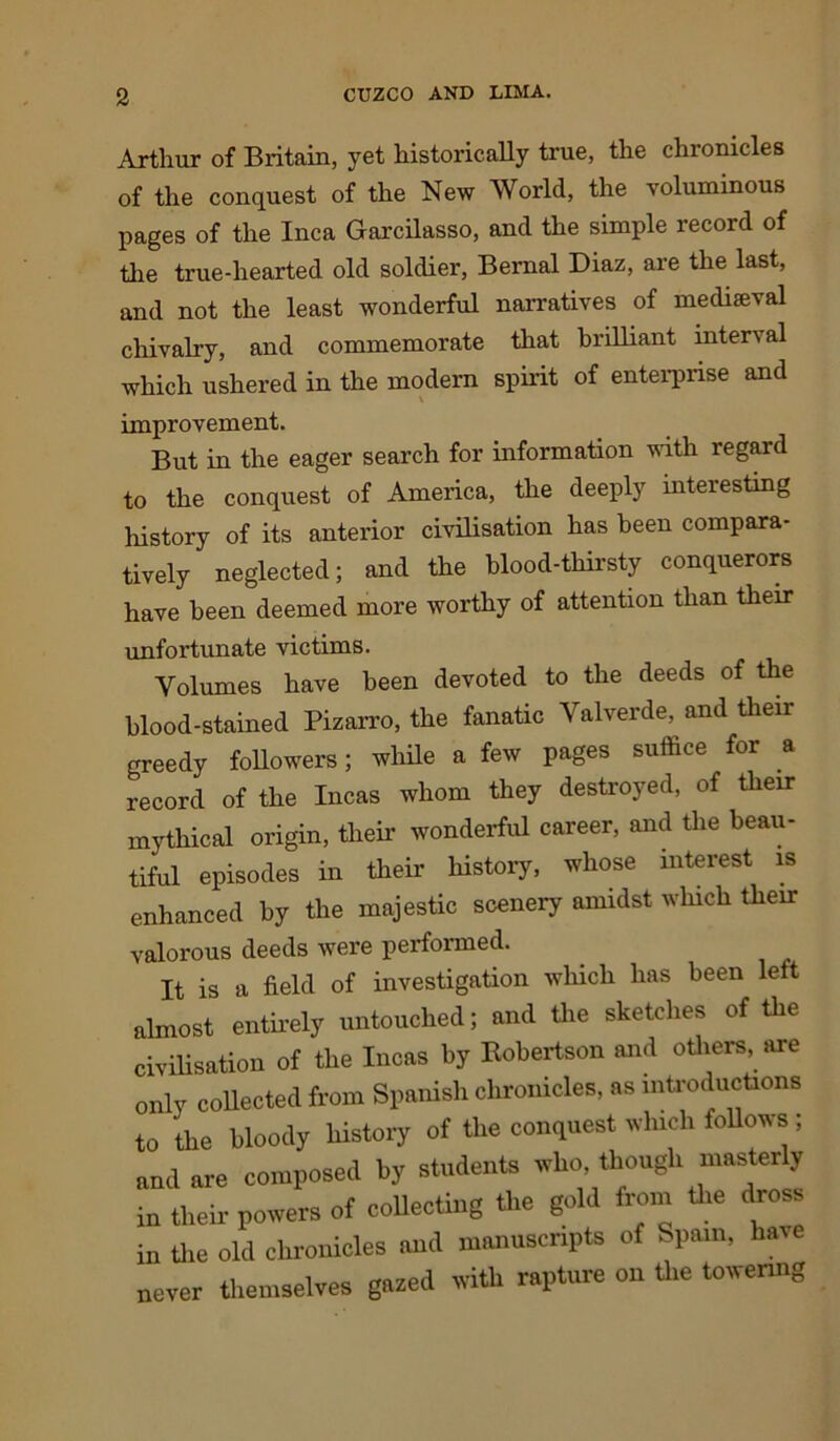 Arthur of Britain, yet historically true, the chronicles of the conquest of the New World, the voluminous pages of the Inca Garcilasso, and the simple record of the true-hearted old soldier, Bernal Diaz, are the last, and not the least wonderful narratives of mediaeval chivalry, and commemorate that brilliant inter\al which ushered in the modern spirit of enterprise and improvement. But in the eager search for information with regard to the conquest of America, the deeply interesting history of its anterior civilisation has been compara- tively neglected; and the blood-thirsty conquerors have been deemed more worthy of attention than their unfortunate victims. Volumes have been devoted to the deeds of the blood-stained Pizarro, the fanatic Valverde, and their greedy followers; while a few pages suffice for a record of the Incas whom they destroyed, of their mythical origin, their wonderful career, and the beau- tiful episodes in their history, whose interest is enhanced by the majestic scenery amidst which their valorous deeds were performed. It is a field of investigation which has been left almost entirely untouched; and the sketches of the civilisation of the Incas by Kobertson and others, are only collected from Spanish chronicles, as introductions to the bloody history of the conquest which follows ; and are composed by students who, though masterly in their powers of collecting the gold from the dross in the old chronicles and manuscripts of Spain, have never themselves gazed with rapture on the towering