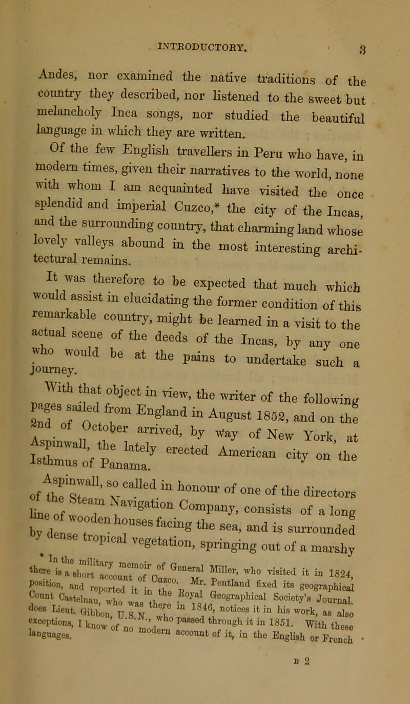 INTRODUCTORY. Andes, nor examined the native traditions of the country they described, nor listened to the sweet but melancholy Inca songs, nor studied the beautiful language in which they are written. Of the. few English travellers in Peru who have, in modem times, given their narratives to the world, none with whom I. am acquainted have visited the once splendid and imperial Cuzco,* the city of the Incas and the surrounding country, that charming land whose lovely valleys abound in the most interesting archi- tectural remains. It was therefore to be expected that much which would assist 11) elucidating the former condition of this remarkable country, might be learned in a visit to the actual scene of the deeds of the Incas, by any one who would be at the pains to undertake such a journey. naTfh ua* c bje0t “ ™’ thC Writer of the Allowing in August 1852, and on th! 2nd of October arrived, by Way of New York at erected ““ «*• ’ wCafled “ h°n0m' °f one of the directors Sine of w „7 Ration Compaq consists of a long by dense tr fa°“g Sea’ antI is surr°unded hop,cal vegetation, springing out of a marshy ttere is a short ‘'Cooia] Miller, who visited it in 1821, Position, and reported it in fhC°T? Pentlantl fixecl its geographical dees Lieut. fflbbon, u S N X “ s S  “ “ m h“ '™rt>  also exceptions, I know 0f no' rn ’ 1 Pa8S6d throuSh Jt iu 1851- With these ^Dgnages. modeni acc°™t of it, in the English or French •