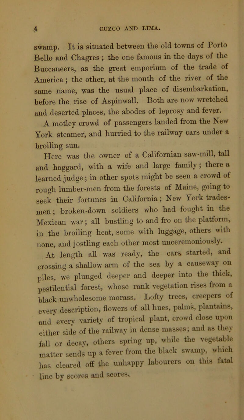 swamp. It is situated between the old towns of Porto Bello and Chagres ; the one famous in the days of the Buccaneers, as the great emporium of the trade of America; the other, at the mouth of the river of the same name, was the usual place of disembarkation, before the rise of Aspinwall. Both are now wretched and deserted places, the abodes of leprosy and fever. A motley crowd of passengers landed from the New York steamer, and hurried to the railway cars under a broiling sun. Here was the owner of a Californian saw-mill, tall and haggard, with a wife and large family; there a learned judge; in other spots might be seen a crowd of rough lumber-men from the forests of Maine, going to seek their fortunes in California; New York trades- men ; broken-down soldiers who had fought in the Mexican war; all bustling to and fro on the platform, in the broiling heat, some with luggage, others with none, and jostling each other most unceremoniously. At length all was ready, the cars started, and crossing a shallow arm of the sea by a causeway on piles, we plunged deeper and deeper into the thick, pestilential forest, whose rank vegetation rises from a black unwholesome morass. Lofty trees, creepers of every description, flowers of all hues, palms, plantains, and every variety of tropical plant, crowd close upon either side of the railway in dense masses; and as they fall or decay, others spring up, while the vegetable matter sends up a fever from the black swamp, which has cleared off the unhappy labourers on this fatal line by scores and scores..