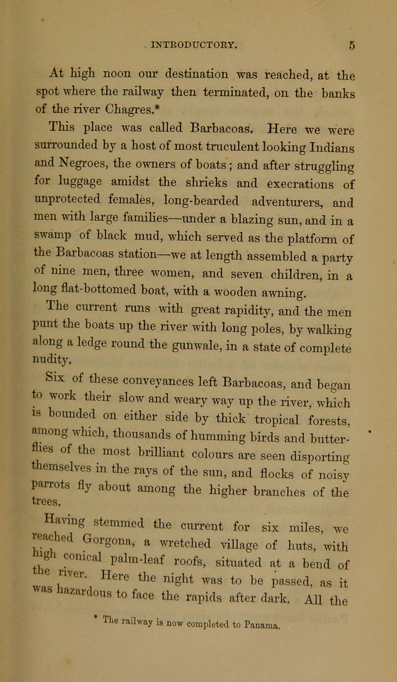 At high noon our destination was reached, at the spot where the railway then terminated, on the banks of the river Chagres.* This place was called Barbacoas. Here we were surrounded by a host of most truculent looking Indians and Negroes, the owners of boats; and after struggling for luggage amidst the shrieks and execrations of unprotected females, long-bearded adventurers, and men with large families—under a blazing sun, and in a swamp of black mud, which served as the platform of the Baibacoas station—we at length assembled a party of nine men, three women, and seven children, in a long flat-bottomed boat, with a wooden awning. The current runs with great rapidity, and the men punt the boats up the river with long poles, by walking along a ledge round the gunwale, in a state of complete nudity. Six of these conveyances left Barbacoas, and began to work their slow and weary way up the river, which is bounded on either side by thick tropical forests, among which, thousands of humming birds and butter- ies of the most brilliant colours are seen disporting themselves in the rays of the sun, and flocks of noisy parrots fly about among the higher branches of the trees. Having stemmed the current for six miles, we reached Gorgona, a wretched village of huts, with ]g conical palm-leaf roofs, situated at a bend of e n\ei. Here the night was to be passed, as it azardous to face the rapids after dark. All the The railway is now completed to Panama.