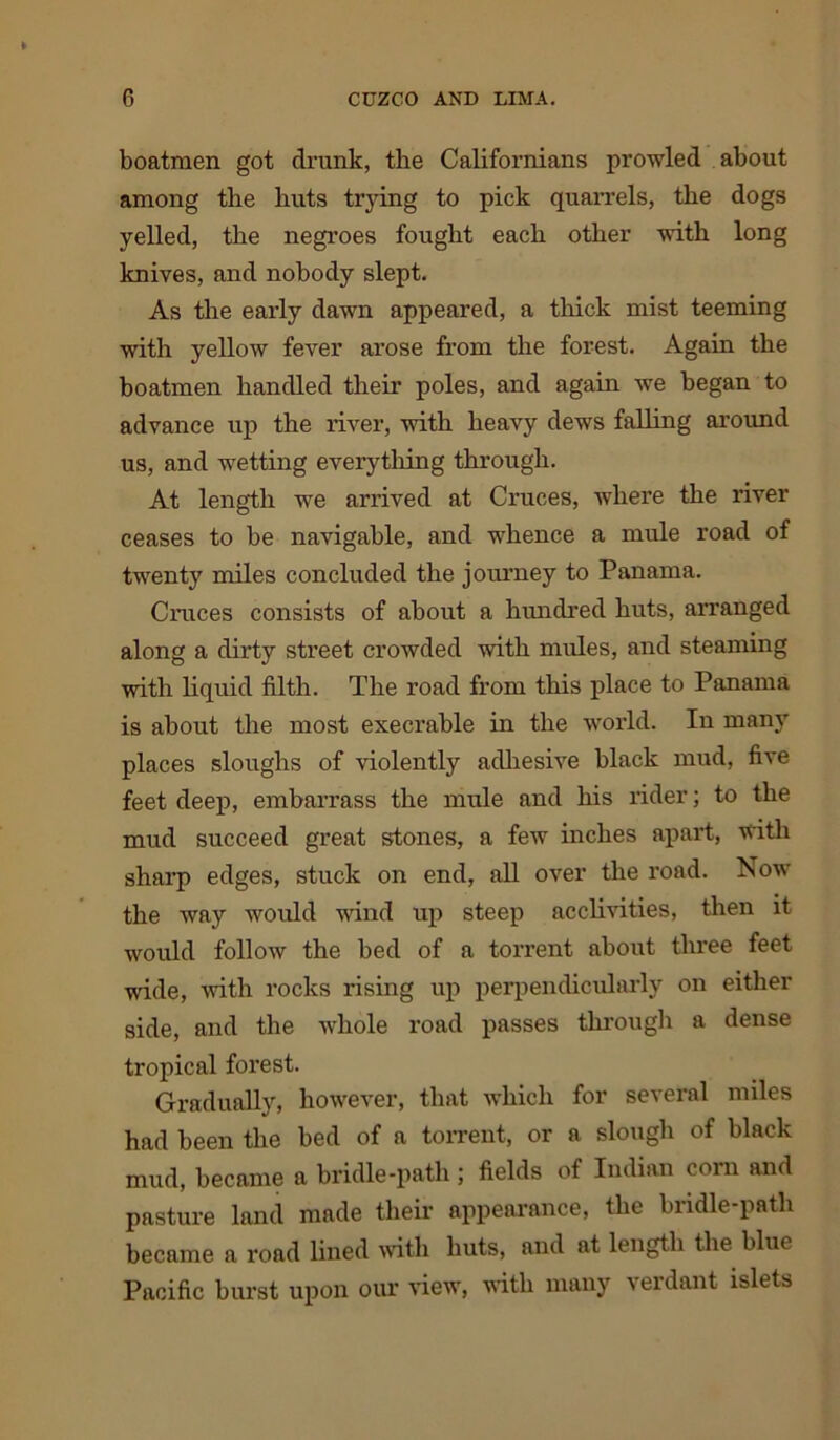 boatmen got drunk, the Californians prowled about among the huts trying to pick quarrels, the dogs yelled, the negroes fought each other with long knives, and nobody slept. As the early dawn appeared, a thick mist teeming with yellow fever arose from the forest. Again the boatmen handled their poles, and again we began to advance up the river, with heavy dews falling around us, and wetting everything through. At length we arrived at Cruces, where the river ceases to be navigable, and whence a mule road of twenty miles concluded the journey to Panama. Cruces consists of about a hundred huts, arranged along a dirty street crowded with mules, and steaming with liquid filth. The road from this place to Panama is about the most execrable in the world. In many places sloughs of violently adhesive black mud, five feet deep, embarrass the mule and his rider; to the mud succeed great stones, a few inches apart, with sharp edges, stuck on end, all over the road. Now the way would wind up steep acclivities, then it would follow the bed of a torrent about three feet wide, with rocks rising up perpendicularly on either side, and the whole road passes through a dense tropical forest. Gradually, however, that which for several miles had been the bed of a torrent, or a slough of black mud, became a bridle-path; fields of Indian com and pasture land made their appearance, the bridle-path became a road lined with huts, and at length the blue Pacific burst upon our view, with many verdant islets