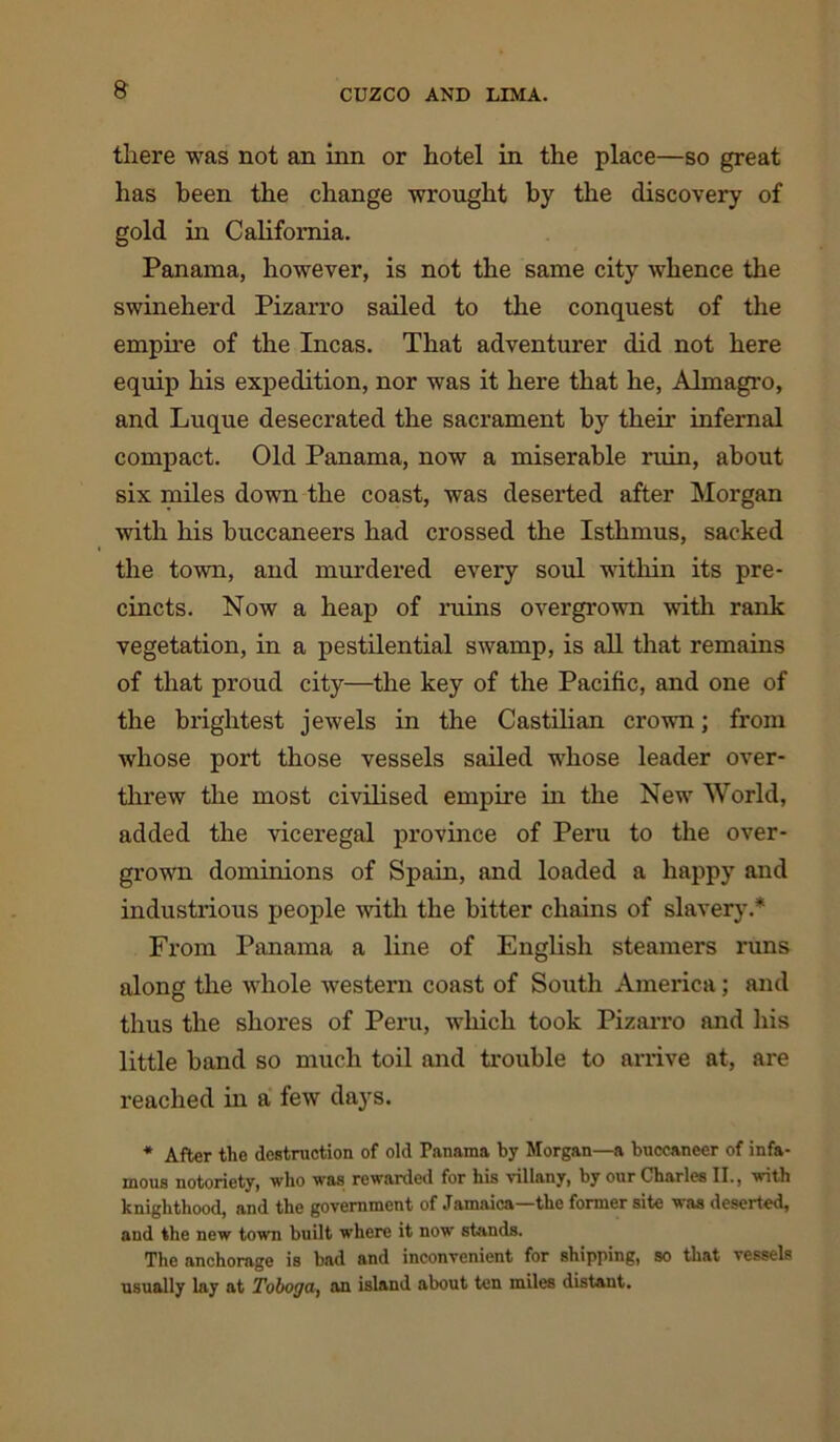 there was not an inn or hotel in the place—so great has been the change wrought by the discovery of gold in California. Panama, however, is not the same city whence the swineherd Pizarro sailed to the conquest of the empire of the Incas. That adventurer did not here equip his expedition, nor was it here that he, Almagro, and Luque desecrated the sacrament by their infernal compact. Old Panama, now a miserable ruin, about six miles down the coast, was deserted after Morgan with his buccaneers had crossed the Isthmus, sacked the town, and murdered every soul within its pre- cincts. Now a heap of ruins overgrown with rank vegetation, in a pestilential swamp, is all that remains of that proud city—the key of the Pacific, and one of the brightest jewels in the Castilian crown; from whose port those vessels sailed whose leader over- threw the most civilised empire in the New World, added the viceregal province of Peru to the over- grown dominions of Spain, and loaded a happy and industrious people with the bitter chains of slavery.* From Panama a line of English steamers runs along the whole western coast of South America; and thus the shores of Peru, which took Pizarro and his little band so much toil and trouble to arrive at, are reached in a few days. * After tlie destruction of old Fanama by Morgan—a buccaneer of infa- mous notoriety, who was rewarded for his villany, by our Charles II., with knighthood, and the government of Jamaica the former site ^ as deserted, and the new town built where it now stands. The anchorage is bad and inconvenient for shipping, so that vessels usually lay at Toboga} an island about ten miles distant.