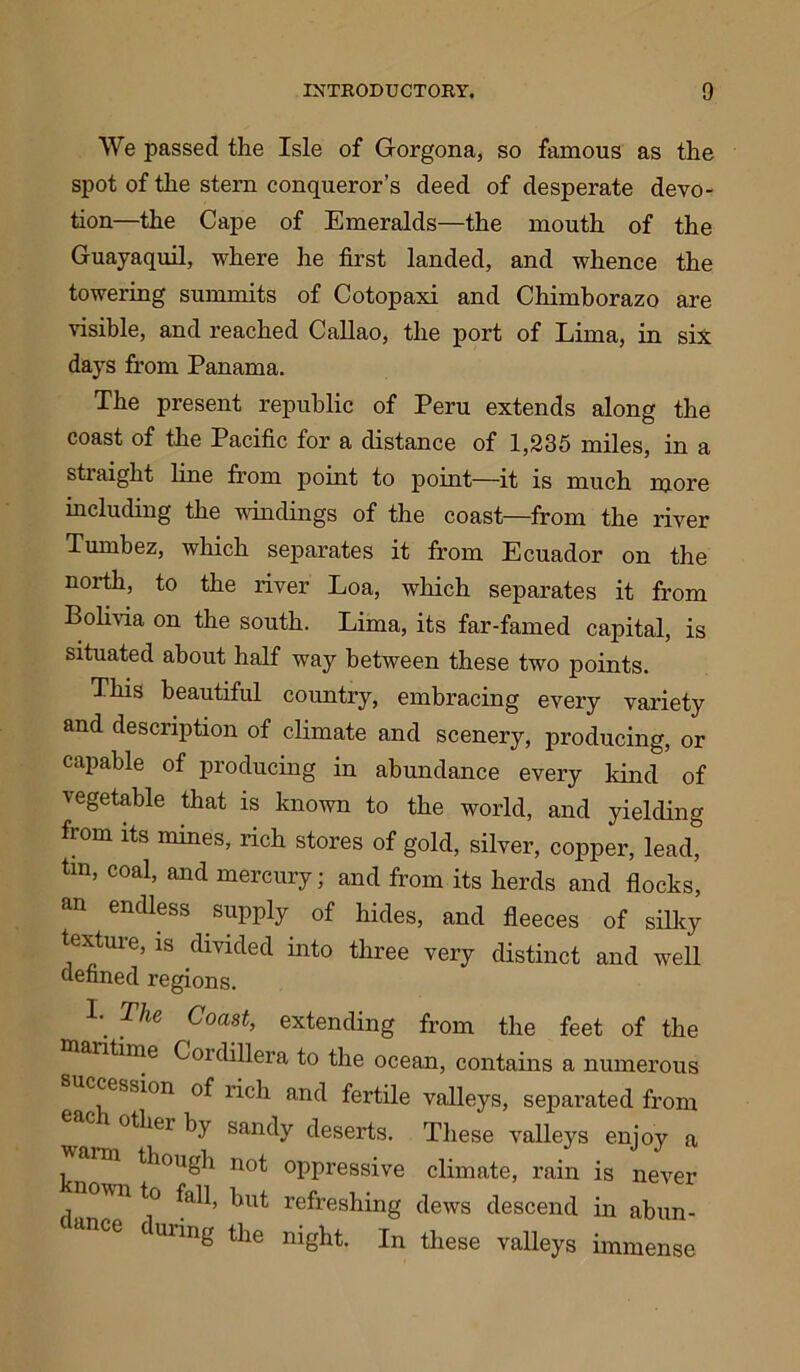 We passed the Isle of Gorgona, so famous as the spot of the stern conqueror’s deed of desperate devo- tion—the Cape of Emeralds—the mouth of the Guayaquil, where he first landed, and whence the towering summits of Cotopaxi and Chimborazo are visible, and reached Callao, the port of Lima, in six days from Panama. The present republic of Peru extends along the coast of the Pacific for a distance of 1,235 miles, in a straight line from point to point—it is much more including the windings of the coast—from the river Turnbez, which separates it from Ecuador on the north, to the river Loa, which separates it from Bolivia on the south. Lima, its far-famed capital, is situated about half way between these two points. This beautiful country, embracing every variety and description of climate and scenery, producing, or capable of producing in abundance every kind of vegetable that is known to the world, and yielding from its mines, rich stores of gold, silver, copper, lead, tm, coal, and mercury; and from its herds and flocks, an endless supply 0f hides, and fleeces of silky texture, is divided into three very distinct and well defined regions. L The Coast> extending from the feet of the antime Goidillera to the ocean, contains a numerous cession of rich and fertile valleys, separated from othei b}' sandy deserts. These valleys enjoy a m though not oppressive climate, rain is never wn to fall, hut refreshing dews descend in abun- nce cuiing the night. In these valleys immense