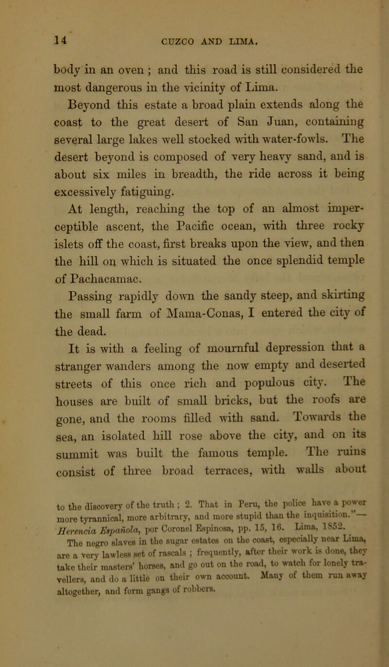 body in an oven ; and this road is still considered the most dangerous in the vicinity of Lima. Beyond this estate a broad plain extends along the coast to the great desert of San Juan, containiug several large lakes well stocked with water-fowls. The desert beyond is composed of very heavy sand, and is about six miles in breadth, the ride across it being excessively fatiguing. At length, reaching the top of an almost imper- ceptible ascent, the Pacific ocean, with three rocky islets off the coast, first breaks upon the view, and then the hill on which is situated the once splendid temple of Pachacamac. Passing rapidly down the sandy steep, and skirting the small farm of Mama-Conas, I entered the city of the dead. It is with a feeling of mournful depression that a stranger wanders among the now empty and deserted streets of this once rich and populous city. The houses are built of small bricks, but the roofs are gone, and the rooms filled with sand. Towards the sea, an isolated hill rose above the city, and on its summit was built the famous temple. The ruins consist of three broad ten-aces, with walls about to the discovery of the truth ; 2. That in Peru, the police have a power more tyrannical, more arbitrary, and more stupid than the inquisition.” Jlerencia Espaiiola, por Coronel Espinosa, pp. 15, 16. Lima, 1852. . The negro slaves in the sugar estates on the coast, especially near Lima, are a very lawless set of rascals ; frequently, after their work is done, they take their masters’ horses, and go out on the road, to watch for lonely tra- vellers, and do a little on their own account. Many of them run away altogether, and form gangs of robbers.