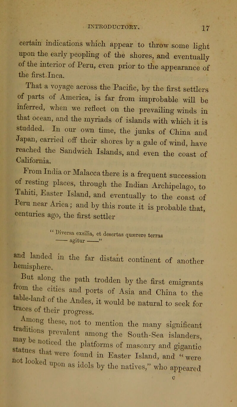 certain indications which appear to throw some light upon the early peopling of the shores, and eventually of the interior of Peru, even prior to the appearance of the first.Inca. That a vojuige across the Pacific, by the first settlers of parts of America, is far from improbable will be inferred, when we reflect on the prevailing winds in that ocean, and the myriads of islands with which it is studded. In our own time, the junks of China and Japan, carried off their shores by a gale of wind, have reached the Sandwich Islands, and even the coast of California. From India or Malacca there is a frequent succession of resting places, through the Indian Archipelago, to Tahiti, Easter Island, and eventually to the coast of Peru near Arica; and by this route it is probable that, centuries ago, the first settler Diversa exsilia, et desertas quserere terras • agitur ” and landed in the far distant continent of another hemisphere. Put along the path trodden by the first emigrants rom the cities and ports of Asia and China to the e and of the Andes, it would he natural to seek for races of their progress. tr i v°n^ ^iese’ no^ *° mention the many significant °ns pievalent among the South-Sea islanders, e noticed the platforms of masonry and gigantic statues that were found in Easter Island, and ‘‘were °°kea UP°n Ms by the natives,” who appeared