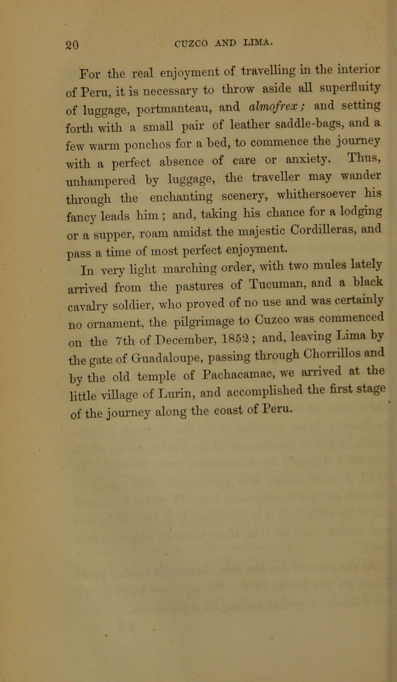 For the real enjoyment of travelling in the interior of Peru, it is necessary to throw aside all superfluity of luggage, portmanteau, and almofrex; and setting forth with a small pair of leather saddle-bags, and a few warm ponchos for a bed, to commence the journey with a perfect absence of care or anxiety. Thus, unhampered by luggage, the traveller may wander through the enchanting scenery, whithersoever his fancy leads him ; and, taking his chance for a lodging or a supper, roam amidst the majestic Cordilleras, and pass a time of most perfect enjoyment. In very light marching order, with two mules lately arrived from the pastures of Tucuman, and a black cavalry soldier, who proved of no use and was certainly no ornament, the pilgrimage to Cuzco was commenced on the 7th of December, 1853; and, leaving Lima by the gate of Guadaloupe, passing through Chorrillos and by the old temple of Pachacamac, we arrived at the little village of Lurin, and accomplished the first stage of the journey along the coast of Peru.