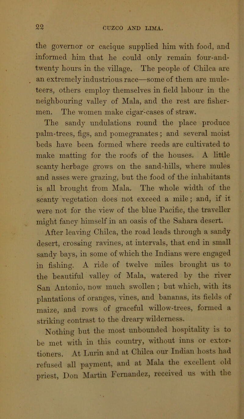 the governor or cacique supplied him with food, and informed him that he could only remain four-and - twenty hours in the village. The people of Chilca are an extremely industrious race—some of them are mule- teers, others employ themselves in field labour in the neighbouring valley of Mala, and the rest are fisher- men. The women make cigar-cases of straw. The sandy undulations round the place produce palm-trees, figs, and pomegranates; and several moist beds have been formed where reeds are cultivated to make matting for the roofs of the houses. A little scanty herbage grows on the sand-hills, where mules and asses were grazing, hut the food of the inhabitants is all brought from Mala. The whole width of the scanty vegetation does not exceed a mile; and, if it were not for the view of the blue Pacific, the traveller might fancy himself in an oasis of the Sahara desert. After leaving Chilca, the road leads through a sandy desert, crossing ravines, at intervals, that end in small sandy hays, in some of which the Indians were engaged in fishing. A ride of twelve miles brought us to the beautiful valley of Mala, watered by the river San Antonio, now much swollen ; but which, with its plantations of oranges, vines, and bananas, its fields of maize, and rows of graceful willow-trees, formed a striking contrast to the dreary wilderness. Nothing but the most unbounded hospitality is to be met with in this country, without inns or extor- tioners. At Lurin and at Chilca our Indian hosts had refused all payment, and at ]\Iala the excellent old priest, Don Martin Fernandez, receried us with the