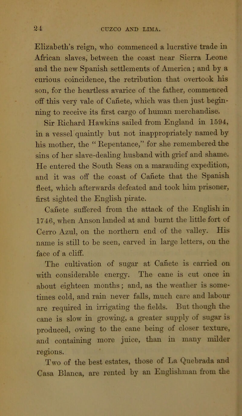 Elizabeth’s reign, who commenced a lucrative trade in African slaves, between the coast near Sierra Leone and the new Spanish settlements of America ; and by a curious coincidence, the retribution that overtook his son, for the heartless avarice of the father, commenced off this very vale of Canete, which was then just begin- ning to receive its first cargo of human merchandise. Sir Richard Hawkins sailed from England in 1594, in a vessel quaintly hut not inappropriately named hy his mother, the “ Repentance,” for she remembered the sins of her slave-dealing husband with grief and shame. He entered the South Seas on a marauding expedition, and it was off the coast of Canete that the Spanish fleet, which afterwards defeated and took him prisoner, first sighted the English pirate. Canete suffered from the attack of the English in 1746, when Anson landed at and burnt the little fort of Cerro Azul, on the northern end of the valley. His name is still to be seen, carved in large letters, on the face of a cliff. The cultivation of sugar at Canete is carried on with considerable energy. The cane is cut once in about eighteen months; and, as the weather is some- times cold, and rain never falls, much cai’e and labour are required in irrigating the fields. But though the cane is slow in growing, a greater supply of sugar is produced, oxring to the cane being of closer texture, and containing more juice, than in many milder regions. Two of the best estates, those of La Quebrada and Casa Blanca, are rented by an Englishman from the