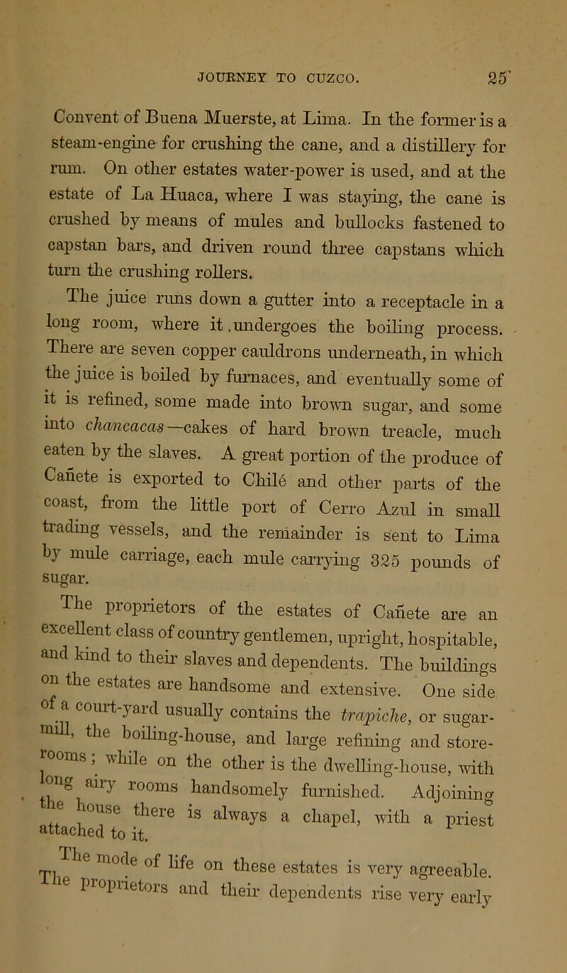 Convent of Buena Muerste, at Lima. In the former is a steam-engine for crushing the cane, and a distillery for rum. On other estates water-power is used, and at the estate of La Huaca, where I was staying, the cane is crushed by means of mules and bullocks fastened to capstan bars, and driven round three capstans which turn the crushing rollers. The juice rims down a gutter into a receptacle in a long room, where it .undergoes the boiling process. There are seven copper cauldrons underneath, in which the juice is boiled by furnaces, and eventually some of it is refined, some made into brown sugar, and some into cliancacas cakes of hard brown treacle, much eaten by the slaves. A great portion of the produce of Canete is exported to Chile and other parts of the coast, from the little port of Cerro Azul in small trading vessels, and the remainder is sent to Lima by nude carriage, each mule carrying 325 pounds of sugar. ^ Tlle Proprietors of the estates of Canete are an excellent class of country gentlemen, upright, hospitable, and kind to their slaves and dependents. The buildings on the estates are handsome and extensive. One side c°uit 3 aril usually contains the trapiche, or sugar - , the boiling-house, and large refining and store- ms ^ w bile on the other is the dwelling-house, with , aiiy rooms handsomely furnished. Adjoining louse there is always a chapel, with a priest attached to it. he mode of life on these estates is very agreeable, proprietors and their dependents rise very early