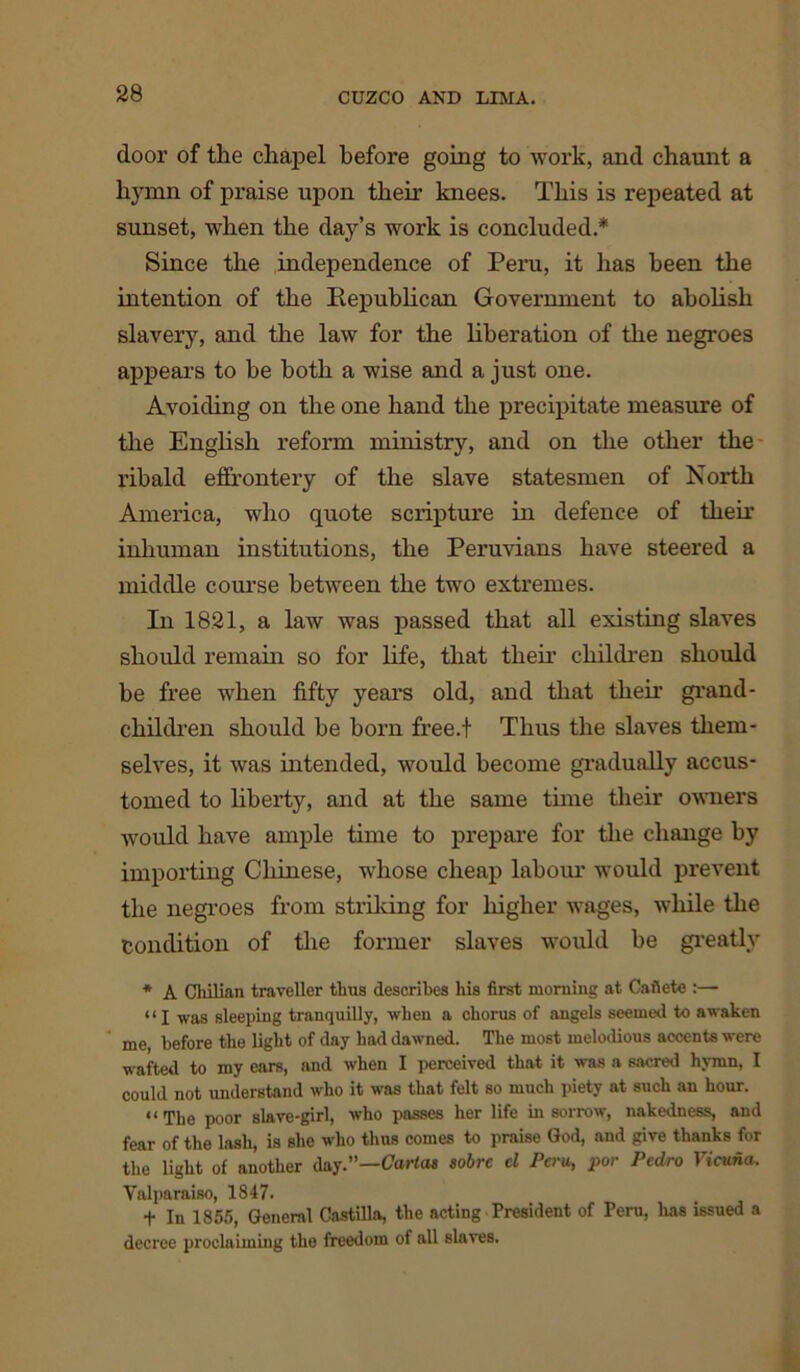 door of the chapel before going to work, and chaunt a hymn of praise upon their knees. This is repeated at sunset, when the day’s work is concluded * Since the independence of Peru, it has been the intention of the Republican Government to abolish slavery, and the law for the liberation of the negroes appears to he both a wise and a just one. Avoiding on the one hand the precipitate measure of the English reform ministry, and on the other the ribald effrontery of the slave statesmen of North America, who quote scripture in defence of their inhuman institutions, the Peruvians have steered a middle course between the two extremes. In 1821, a law was passed that all existing slaves should remain so for life, that their children should be free when fifty years old, and that their grand- children should be born free.f Thus the slaves them- selves, it was intended, would become gradually accus- tomed to liberty, and at the same time their owners would have ample time to prepare for the change by importing Chinese, whose cheap labour would prevent the negroes from striking for higher wages, while the Condition of the former slaves would be greatly * A Chilian traveller thus describes his first morning at Caflete :— “ I was sleeping tranquilly, when a chorus of angels seemed to awaken me, before the light of day had dawned. The most melodious accents were wafted to my ears, and when I perceived that it was a sacred hymn, I could not understand who it was that felt so much piety at such an hour. “The poor slave-girl, who passes her life in sorrow, nakedness, and fear of the lash, is she who thus comes to praise God, and give thanks for the light of another day.”—Cartas sobre cl Peru, por Pedro Vicuna. Valparaiso, 1847. t In 1855, General Castilla, the acting President of Peru, lias issued a decree proclaiming the freedom of all slaves.