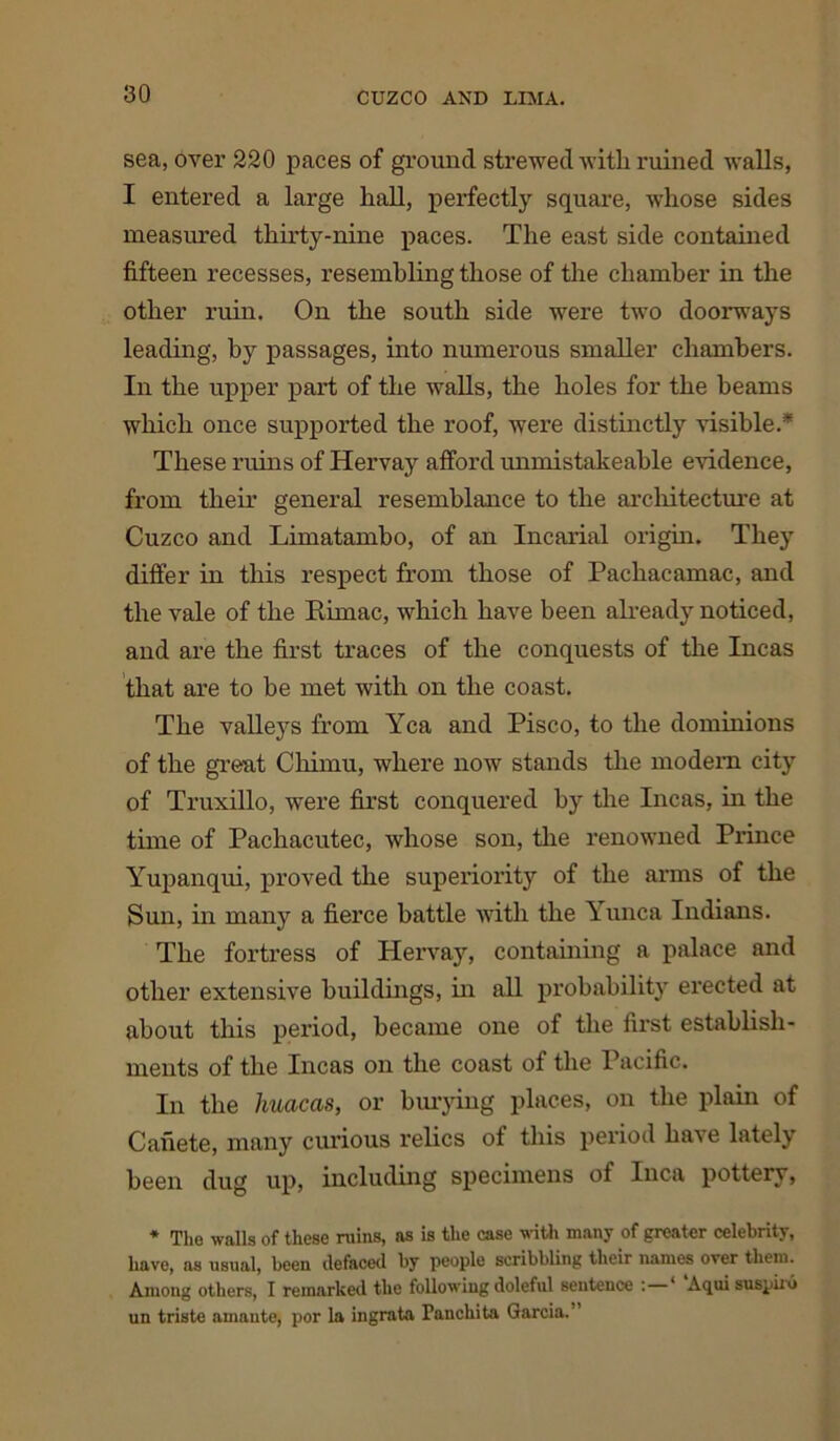 sea, over 220 paces of ground strewed with ruined walls, I entered a large hall, perfectly square, whose sides measured thirty-nine paces. The east side contained fifteen recesses, resembling those of the chamber in the other ruin. On the south side were two doorways leading, by passages, into numerous smaller chambers. In the upper part of the walls, the holes for the beams which once supported the roof, were distinctly visible.* These ruins of Hervay afford unmistakeable evidence, from their general resemblance to the architecture at Cuzco and Limatambo, of an Incarial origin. They differ in this respect from those of Pachacamac, and the vale of the Rimac, which have been already noticed, and are the first traces of the conquests of the Incas that are to be met with on the coast. The valleys from Yea and Pisco, to the dominions of the great Chimu, where now stands the modem city of Truxillo, were first conquered by the Incas, in the time of Pachacutec, whose son, the renowned Prince Yupanqui, proved the superiority of the arms of the Sun, in many a fierce battle with the Yunca Indians. The fortress of Plervay, containing a palace and other extensive buildings, in all probability erected at about this period, became one of the first establish- ments of the Incas on the coast of the Pacific. In the liuacas, or burying places, on the plain of Canete, many curious relics of this period have lately been dug up, including specimens of Inca pottery, * Tho walls of these ruins, as is the case with many of greater celebrity, have, as usual, been defaced by people scribbling their names over them. Among others, I remarked the following doleful sentence : ‘ Aqui suspiiii un triste amante, por la ingrata Panchita Garcia.”