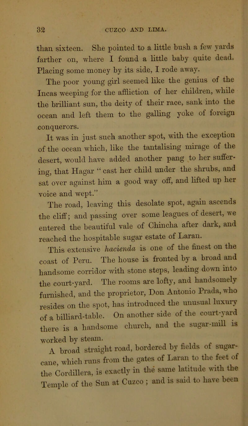 than sixteen. She pointed to a little bush a few yards farther on, where I found a little baby quite dead. Placing some money by its side, I rode away. The poor young girl seemed like the genius of the Incas weeping for the affliction of her children, while the brilliant sun, the deity of their race, sank into the ocean and left them to the galling yoke of foreign conquerors. It was in just such another spot, with the exception of the ocean which, like the tantalising mirage of the desert, would have added another pang to her suffer- ing, that Hagar “ cast her child under the shrubs, and sat over against him a good way off, and lifted up her voice and wept.” The road, leaving this desolate spot, again ascends the cliff; and passing over some leagues of desert, we entered the beautiful vale of Chincha after dark, and reached the hospitable sugar estate of Laran. This extensive hacienda is one of the finest on the coast of Peru. The house is fronted by a broad and handsome corridor with stone steps, leading down into the court-yard. The rooms are lofty, and handsomely furnished, and the proprietor, Don Antonio Prada, who resides on the spot, has introduced the unusual luxury of a billiard-table. On another side of the court-yard there is a handsome church, and the sugar-mill is worked by steam. A broad straight road, bordered by fields of sugar- cane, which runs from the gates of Laran to the feet of the Cordillera, is exactly in the same latitude with the Temple of the Sun at Cuzco ; and is said to have been