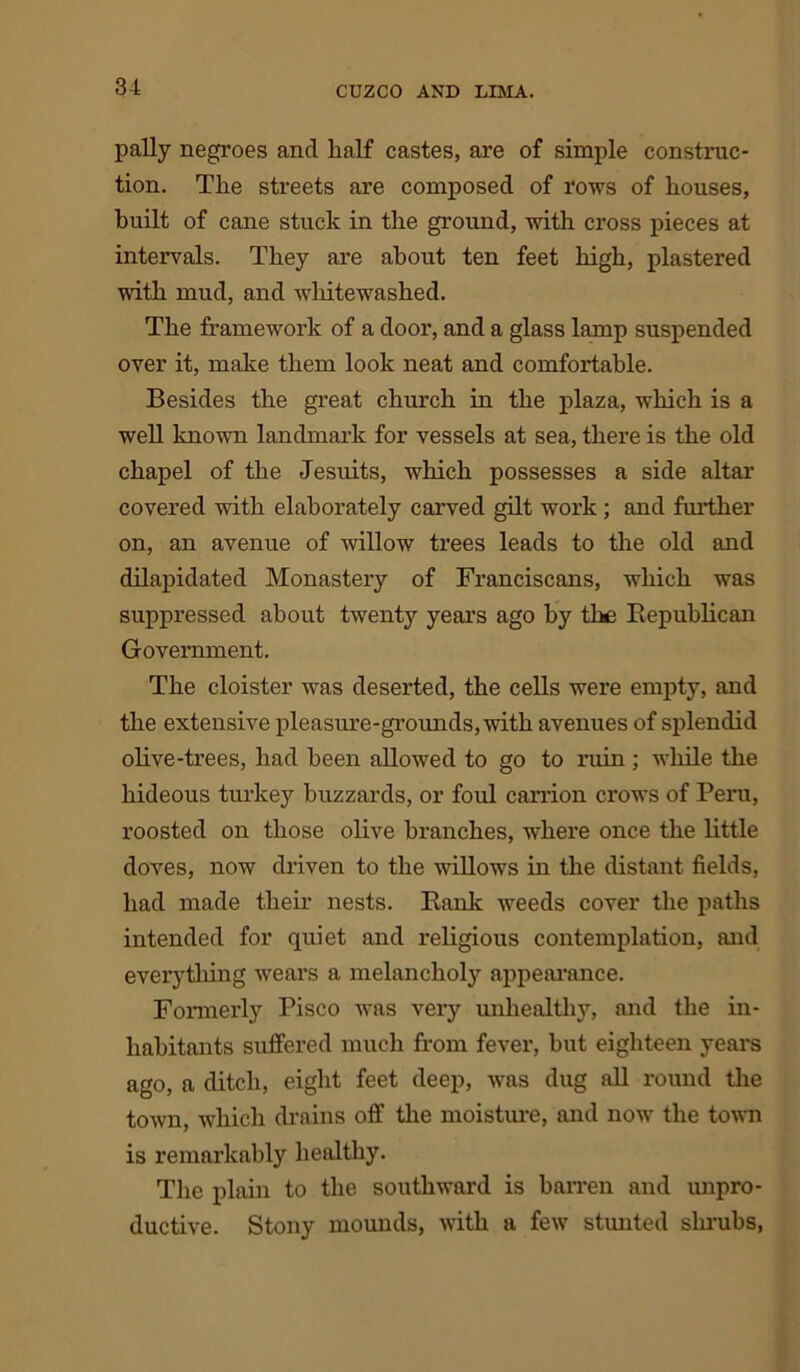 pally negroes and half castes, are of simple construc- tion. The streets are composed of rows of houses, built of cane stuck in the ground, with cross pieces at intervals. They are about ten feet high, plastered with mud, and whitewashed. The framework of a door, and a glass lamp suspended over it, make them look neat and comfortable. Besides the great church in the plaza, which is a well known landmark for vessels at sea, there is the old chapel of the Jesuits, which possesses a side altar covered with elaborately carved gilt work ; and further on, an avenue of willow trees leads to the old and dilapidated Monastery of Franciscans, which was suppressed about twenty years ago by the Republican Government. The cloister was deserted, the cells were empty, and the extensive pleasure-grounds, with avenues of splendid olive-trees, had been allowed to go to ruin ; while the hideous turkey buzzards, or foul carrion crows of Peru, roosted on those olive branches, where once the little doves, now driven to the willows in the distant fields, had made their nests. Rank weeds cover the paths intended for quiet and religious contemplation, and everything wears a melancholy appearance. Formerly Pisco was very unhealthy, and the in- habitants suffered much from fever, hut eighteen years ago, a ditch, eight feet deep, was dug all round the town, which drains off the moisture, and now the town is remarkably healthy. The plain to the southward is barren and unpro- ductive. Stony mounds, with a few stunted shrubs,