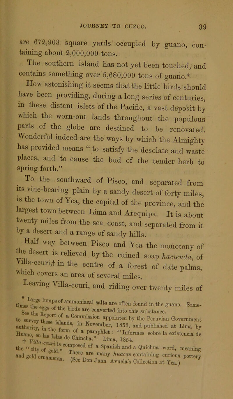 are 6/2,903 square yards occupied by guano, con- taining about 2,000,000 tons. The southern island has not yet been touched, and contains something over 5,680,000 tons of guano* How astonishing it seems that the little birds should have been providing, during a long series of centuries, in these distant islets of the Pacific, a vast deposit by which the worn-out lands throughout the populous parts of the globe are destined to be renovated. onderful indeed are the ways by which the Almighty has provided means “ to satisfy the desolate and waste places, and to cause the bud of the tender herb to spring forth.” To the southward of Pisco, and separated from its vine-bearing plain by a sandy desert of forty miles, is the town of Yea, the capital of the province, and the largest town between Lima and Arequipa. It is about twenty miles from the sea coast, and separated from it by a desert and a range of sandy hills. Half way between Pisco and Yea the monotony of the desert is relieved by the ruined soap hacienda, of nla-ccurijf m the centre of a forest of date palms, which covers an area of several miles. Leaving Villa-ccuri, and riding over twenty miles of times SaltS are °ften f°Und in tlie °uano- Some- See the if 1 f b'rds are converted “to this substance, to survev tw• • *1 j Commission appointed by the Peruvian Government authority in the ^ f November> ]853> and published at Lima by Huano, e’n |as t8, “T °f.a Pa™Phlet : “ In formes sobre la existencia de t Villa 6 Chmcha- L;ma, 1854. the “city oCfC:r..C°red °f a 8panish and a Quicl“n word, meaning and gold ornaments f wn” rmany contailling curious pottery • (bee Don Juan Avuelas Collection at Yea.)