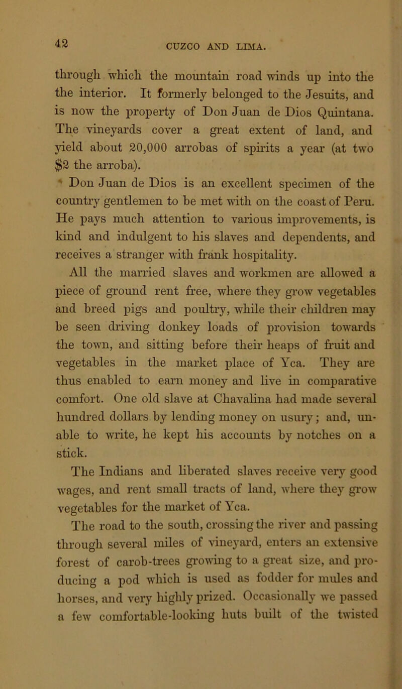 through which the mountain road winds up into the the interior. It formerly belonged to the Jesuits, and is now the property of Don Juan de Dios Quintana. The vineyards cover a great extent of land, and yield about 20,000 arrobas of spirits a year (at two $2 the arroba). Don Juan de Dios is an excellent specimen of the countiy gentlemen to he met with on the coast of Peru. He pays much attention to various improvements, is kind and indulgent to his slaves and dependents, and receives a stranger with frank hospitality. All the married slaves and workmen are allowed a piece of ground rent free, wiiere they grow vegetables and breed pigs and poultry, while their children may be seen chiving donkey loads of provision towrards the town, and sitting before their heaps of fruit and vegetables in the market place of Yea. They are thus enabled to earn money and live in comparative comfort. One old slave at Cliavalina had made several hundred dollars by lending money on usury; and, un- able to write, he kept his accounts by notches on a stick. The Indians and liberated slaves receive very good wages, and rent small tracts of land, where they grow1 vegetables for the market of Yea. The road to the south, crossing the river and passing through several miles of vineyard, enters an extensive forest of carob-trees growing to a great size, and pro- ducing a pod which is used as fodder for mules and horses, and very highly prized. Occasionally we passed a few comfortable-looking huts built of the twisted