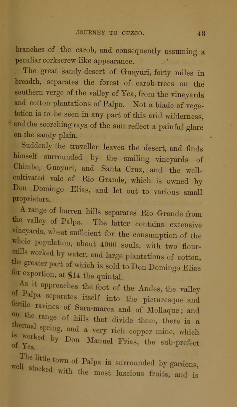 branches of the carob, and consequently assuming a peculiar corkscrew-like appearance. The great sandy desert of Guayuri, forty miles in breadth, separates the forest of carob-trees on the southern verge of the valley of Yea, from the vineyards and cotton plantations of Palpa. Not a blade of vege- tation is to be seen in any part of this arid wilderness, and the scorching rays of the sun reflect a painful glare on the sandy plain. Suddenly the traveller leaves the desert, and finds himself surrounded by the smiling vineyards of Chimbo, Guayuri, and Santa Cruz, and the wen- cultivated vale of Rio Grande, which is owned by Don Domingo Elias, and let out to various small proprietors. A range of barren hills separates Rio Grande from the valley of Palpa. The latter contains extensive vineyards, wheat sufficient for the consumption of the whole population, about 4000 souls, with two flour- mills worked by water, and large plantations of cotton, greater part of which is sold to Don Domingo Elias for exportion, at $14 the quintal. As it approaches the foot of the Andes, the valley y- l^a seharafes itself into the picturesque and e ravines of Sara-marca and of Mollaque; and the ^ ranf6 ^iifs find divide them, there is a spiing, and a very rich copper mine, which of ^ Pon Manuel Frias, the sub-prefect well It t,tleit°Wn of PaIpa is surrounded by gardens, 0C 'oi with the most luscious fruits, and is