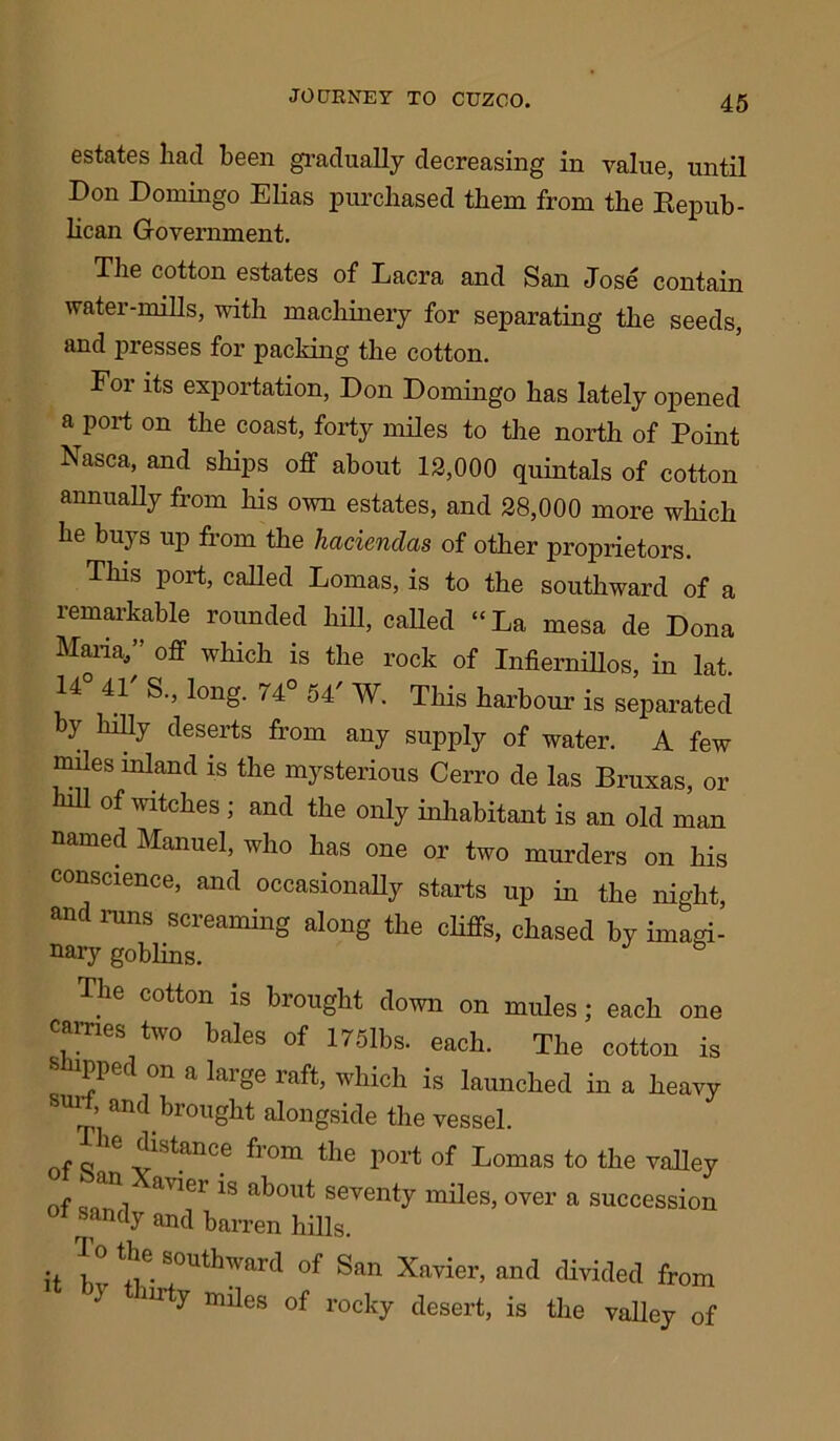 estates had been gradually decreasing in value, until Don Domingo Elias purchased them from the Repub- lican Government. The cotton estates of Lacra and San Jose contain water-mills, with machinery for separating the seeds, and presses for packing the cotton. For its exportation, Don Domingo has lately opened a port on the coast, forty miles to the north of Point Nasca, and ships off about 12,000 quintals of cotton annually from his own estates, and 28,000 more which he buys up from the haciendas of other proprietors. This port, called Lomas, is to the southward of a remarkable rounded hill, called “La mesa cle Dona Mana/’ off which is the rock of Infiernillos, in lat. 14 41 S., long. 74° 54' W. This harbour is separated by hilly deserts from any supply of water. A few miles inland is the mysterious Cerro de las Bruxas, or hill of witches; and the only inhabitant is an old man named Manuel, who has one or two murders on his conscience, and occasionally starts up in the night, and runs screaming along the cliffs, chased by imagi- nary goblins. The cotton is brought down on mules; each one carries two bales of 175lbs. each. The cotton is snipped on a large raft, which is launched in a heavy suit, and brought alongside the vessel. of o’16 ^ StanCe fr°m the P°rt of Lomas to the valley nf a ^ a^out seventy miles, over a succession ot sandy and barren hills. it bv ^::)Uthward of San Xavier, and divided from 1 y miles of rocky desert, is the valley of