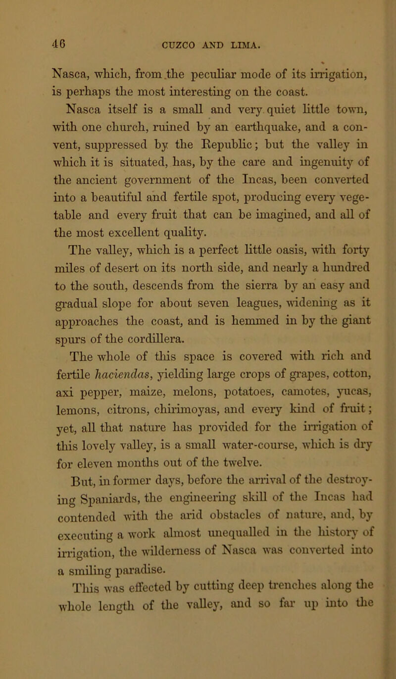 Nasca, which, from the peculiar mode of its irrigation, is perhaps the most interesting on the coast. Nasca itself is a small and very quiet little town, with one church, ruined by an earthquake, and a con- vent, suppressed bye the Republic; hut the valley in which it is situated, has, by the care and ingenuity of the ancient government of the Incas, been converted into a beautiful and fertile spot, producing every vege- table and every fruit that can he imagined, and all of the most excellent quality. The valley, which is a perfect little oasis, with forty miles of desert on its north side, and nearly a hundred to the south, descends from the sierra by an easy and gradual slope for about seven leagues, widening as it approaches the coast, and is hemmed in by the giant spurs of the cordillera. The whole of this space is covered with rich and fertile haciendas, yielding large crops of grapes, cotton, axi pepper, maize, melons, potatoes, camotes, yucas, lemons, citrons, chirimoyas, and every kind of fruit; yet, all that nature has provided for the irrigation of this lovely valley, is a small water-course, which is dry for eleven months out of the twelve. But, in former days, before the arrival of the destroy- ing Spaniards, the engineering skill of the Incas had contended with the arid obstacles of nature, and, by executing a work almost unequalled in the history of irrigation, the wilderness of Nasca was converted into a smiling paradise. This was effected by cutting deep trenches along the whole length of the valley, and so far up into the