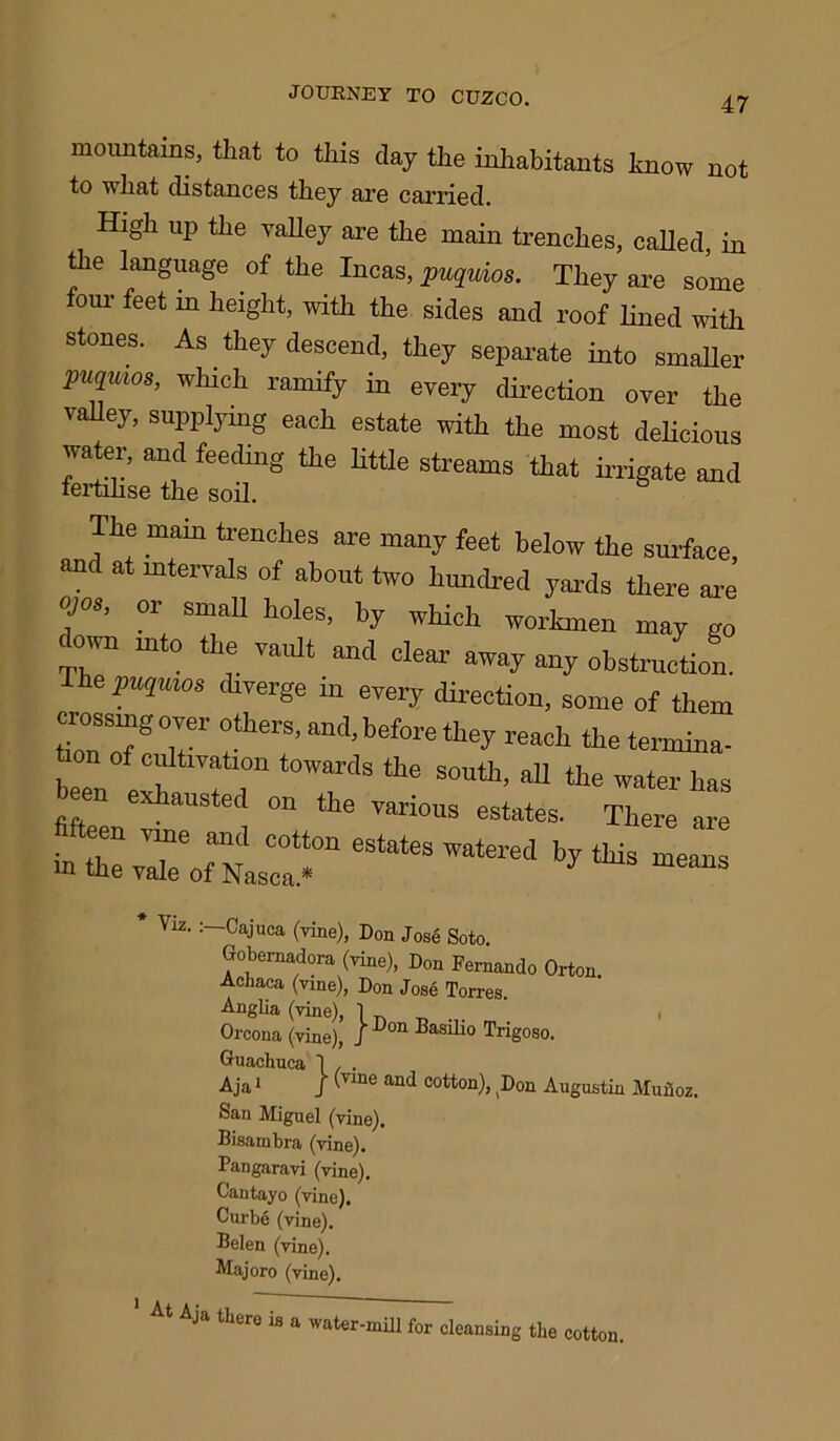 mountains, that to this clay the inhabitants know not to wliat distances they are carried. High up the valley are the main trenches, called, in the language of the Incas, puqmos. They are some four feet m height, with the sides and roof lined with stones. As they descend, they separate into smaller puqm°S, which ramify in every direction over the vahey, supplying each estate with the most delicious water, and feeding the little streams that irrigate and fertilise the soil. The mam trenches are many feet below the surface, and at intervals of about two hundred yards there are ojos, or small holes, by which workmen may go T°™ into the vault and clear away any obstruction. The puqmos diverge m every direction, some of them crossing over others, and, before they reach the termina- , towards the south, all the water has en exhausted on the various estates. There are in estates ™tered by Viz. : Cajuca (vine), Don Jose Soto. Gobernadora (vine), Don Fernando Orton. Achaca (vine), Don Jose Torres. Anglia (vine), 1 ^ , Orcona (vine), J 'Don ^as^*° Trigoso. Guaehuca 1 . . Aja1 J Vme an<f cotton), Don Augustin Muiioz. San Miguel (vine). Bisambra (vine). Pangaravi (vine). Cantayo (vine). Curbe (vine). Belen (vine). Majoro (vine). 1 At Aja there is a water-mill for cleansing the cotton.