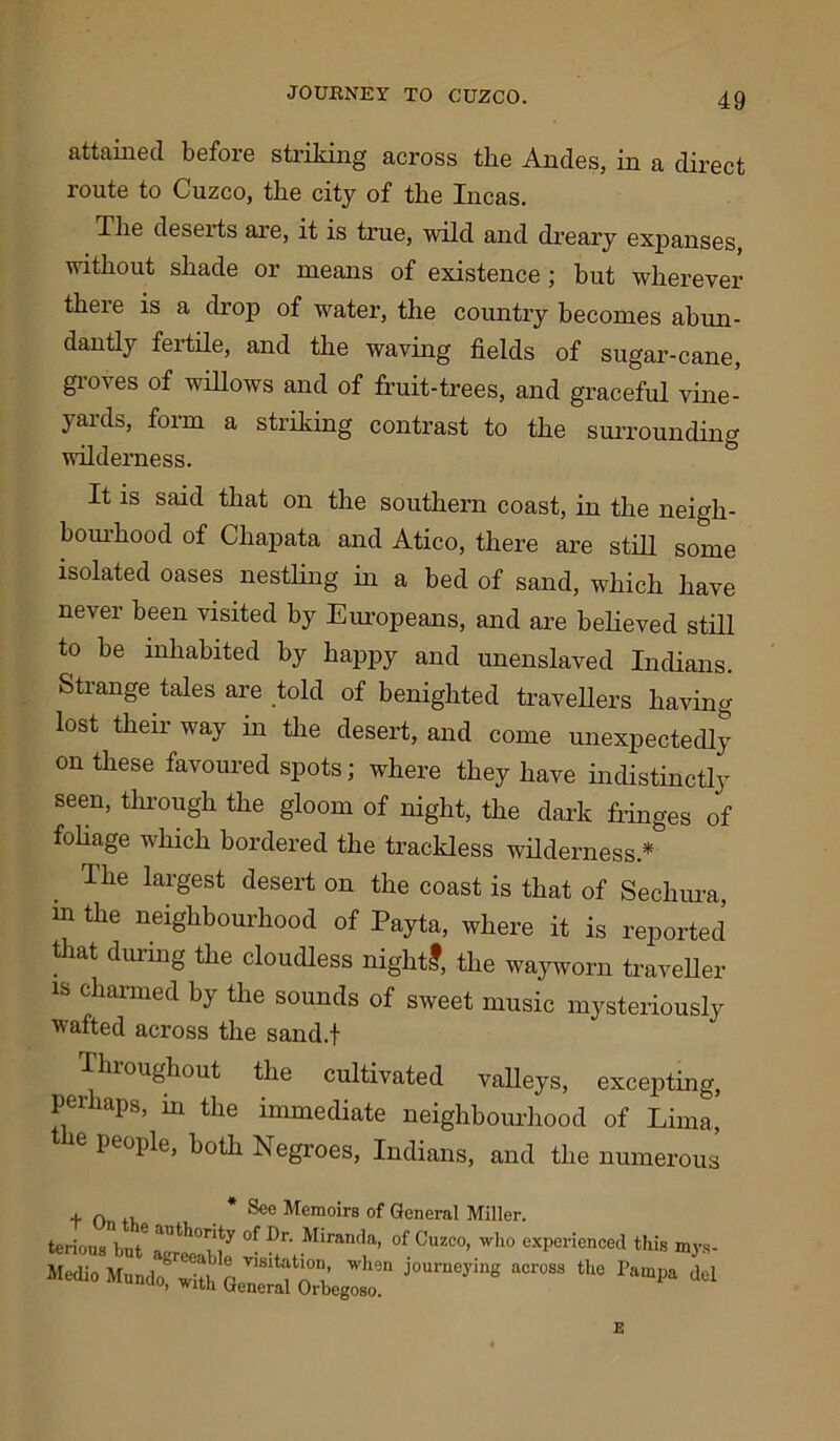 attained before striking across the Andes, in a direct route to Cuzco, the city of the Incas. The deseits are, it is true, wild and dreary expanses, without shade or means of existence; but wherever there is a drop of water, the country becomes abun- dantly fertile, and the waving fields of sugar-cane, groves of willows and of fruit-trees, and graceful vine- yards, form a striking contrast to the surrounding wilderness. It is said that on the southern coast, in the neigh- bourhood of Chapata and Atico, there are still some isolated oases nestling in a bed of sand, which have never been visited by Europeans, and are believed still to be inhabited by happy and unenslaved Indians. Strange tales are told of benighted travellers having lost their way in the desert, and come unexpectedly on these favoured spots; where they have indistinctly seen’ through the gloom of night, the dark fringes of foliage which bordered the trackless wilderness.* The largest desert on the coast is that of Sechura, m the neighbourhood of Payta, where it is reported that during the cloudless nightl, the wayworn traveller is charmed by the sounds of sweet music mysteriously wafted across the sand.f Throughout the cultivated valleys, excepting, perhaps, in the immediate neighbourhood of Lima, e people, both Negroes, Indians, and the numerous ton, * See Memoirs of General Miller. terious^nt6 *nthoi:lty of Dr- Miranda. of Cuzco, who experienced this mys- Medio Mundo^with Ge^rM^rhegoso!*1 ^ *
