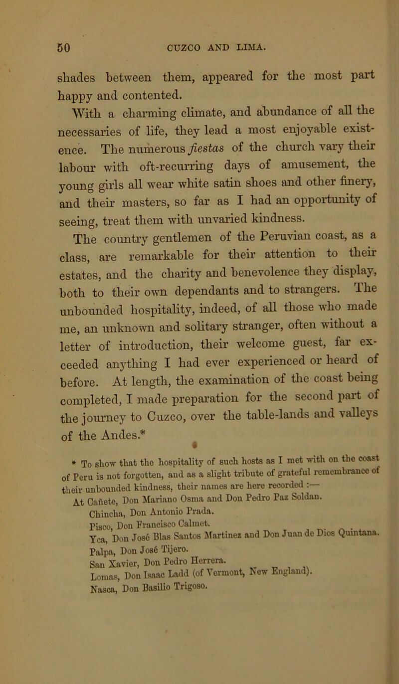 shades between them, appeared for the most part happy and contented. With a charming climate, and abundance of all the necessaries of life, they lead a most enjoyable exist- ence. The numerous fiestas of the church vary their labour with oft-recurring days of amusement, the young girls all wear white satin shoes and other finely, and their masters, so far as I had an opportunity of seeing, treat them with unvaried kindness. The country gentlemen of the Peruvian coast, as a class, are remarkable for their attention to their estates, and the charity and benevolence they display, both to their own dependants and to strangers. The unbounded hospitality, indeed, of all those who made me, an unknown and solitary stranger, often without a letter of introduction, their welcome guest, far ex- ceeded anything I had ever experienced or heard of before. At length, the examination of the coast being completed, I made preparation for the second part of the journey to Cuzco, over the table-lands and valleys of the Andes.* * To show that tho hospitality of such hosts as I met with on the coast of Peru is not forgotten, and as a slight tribute of grateful remembrance of their unbounded kindness, their names are here recorded At Caiiete, Don Mariano Osma and Don Pedro Paz Soldan. Chincha, Don Antonio Prada. Pisco, Don Francisco Calmet. Yea, Don Jose Bias Santos Martinez and Don Juan de Dios Quintana. Palps, Don Jos6 Tijero. San Xavier, Don Pedro Herrera. Lomas, Don Isaac Ladd (of Vermont, New England). Nasca, Don Basilio Trigoso.