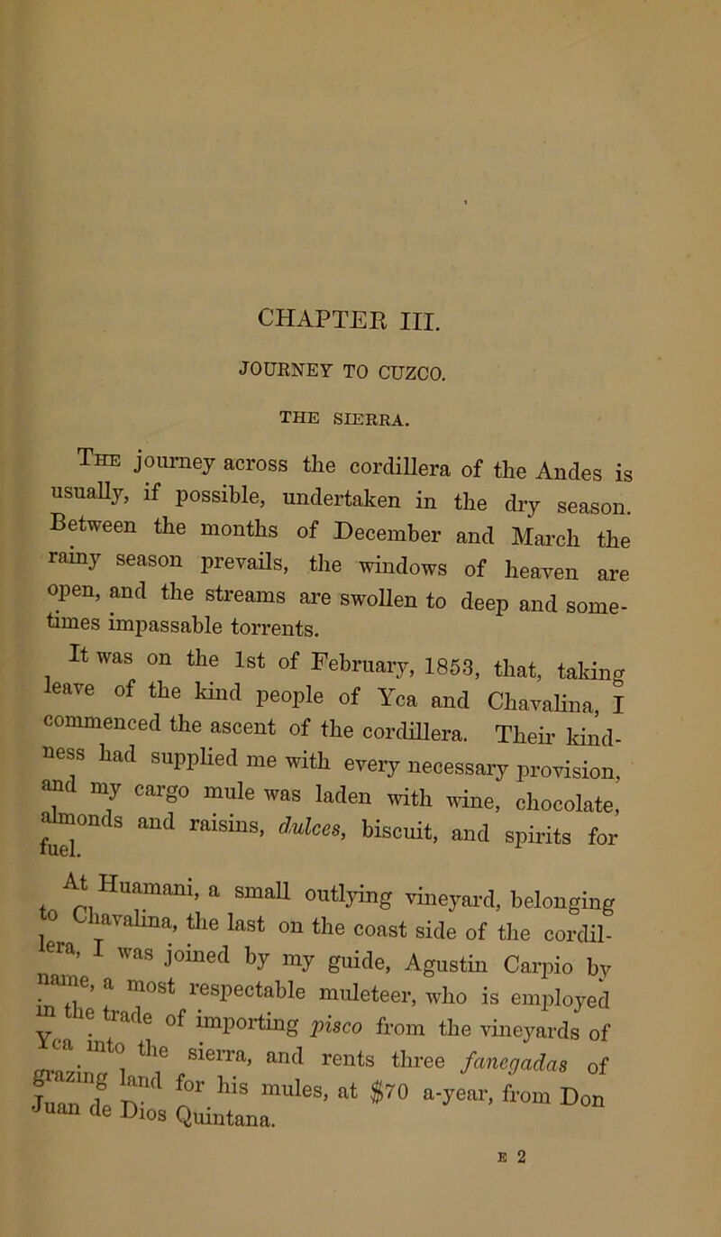 CHAPTEK III. JOURNEY TO CUZCO. the sierra. The journey across the cordillera of the Ancles is usually, if possible, undertaken in the dry season. Between the months of December and March the rainy season prevails, the windows of heaven are open, and the streams are swollen to deep and some- times impassable torrents. It was on the 1st of February, 1853, that, taking eave of the kind people of Yea and Chavalina, I commenced the ascent of the cordillera. Their kind- ness had supplied me with every necessary provision, w my caigo mule was laden with wine, chocolate, almonds and raisins, dulees, biscuit, and spirits for i a Sma^ outl3ring vineyard, belonging o Chavalina, the last on the coast side of the cordil- I Was j°ined V ^ guide, Agustin Carpio by • ,,i * * * * 6’ a mosd resPectahle muleteer, who is employed Y . ^1,lde importing pisco from the vineyards of grazingl ^? ,S16rra’ an(1 rents tliree fane9adas of