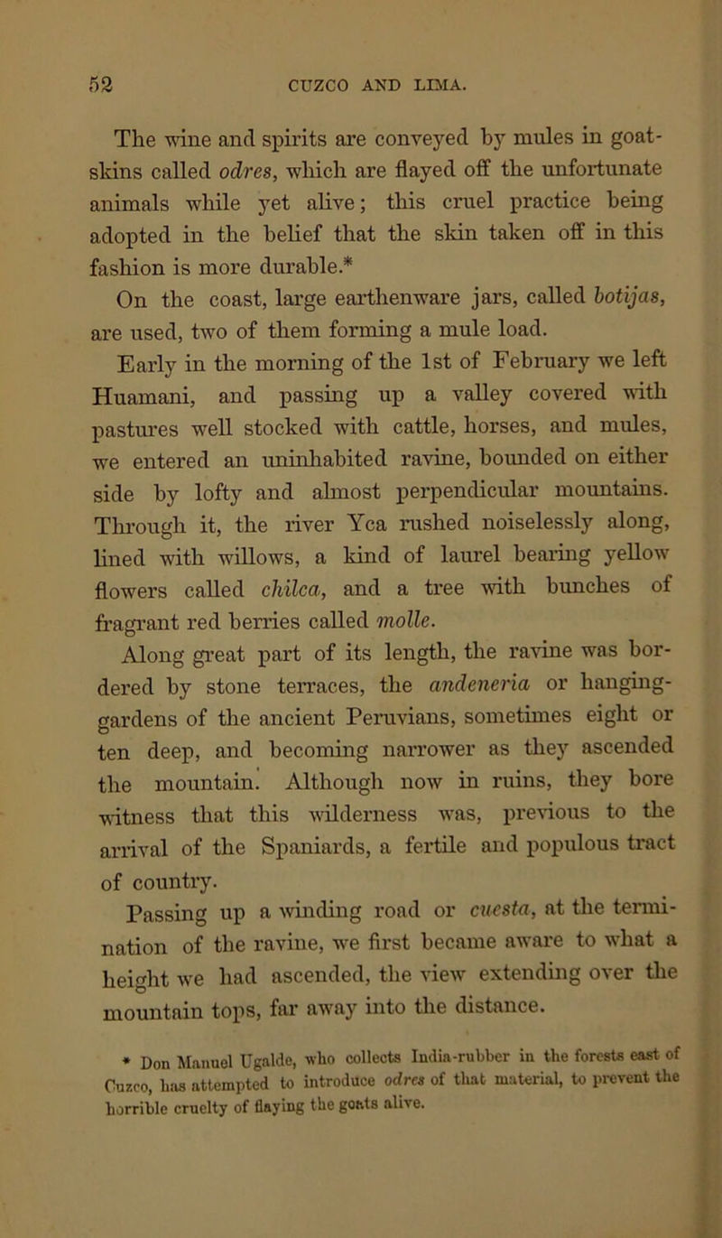 The wine and spirits are conveyed by mules in goat- skins called oclres, which are flayed off the unfortunate animals while yet alive; this cruel practice being adopted in the belief that the skin taken off in this fashion is more durable* On the coast, large earthenware jars, called botijas, are used, two of them forming a mule load. Early in the morning of the 1st of February we left Huamani, and passing up a valley covered with pastures well stocked with cattle, horses, and mules, we entered an uninhabited ravine, bounded on either side by lofty and almost perpendicular mountains. Through it, the river Yea rushed noiselessly along, lined with willows, a kind of laurel bearing yellow flowers called chilca, and a tree with bunches of fragrant red berries called molle. Along great part of its length, the ravine was bor- dered by stone terraces, the andeneria or hanging- gardens of the ancient Peruvians, sometimes eight or ten deep, and becoming narrower as they ascended the mountain. Although now in ruins, they bore witness that this wilderness was, previous to the arrival of the Spaniards, a fertile and populous tract of country. Passing up a winding road or cuesta, at the termi- nation of the ravine, we first became aware to what a height we had ascended, the view extending over the mountain tops, far away into the distance. * Don Manuel Ugnlde, who collects India-rubber in the forests east of Cuzco, has attempted to introduce odres of that material, to prevent the horrible cruelty of flaying the goats alive.