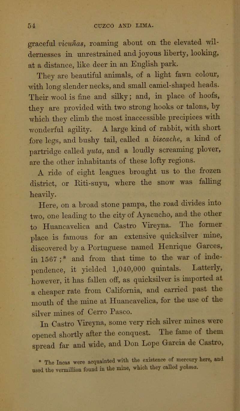 graceful vicunas, roaming about on the elevated wil- dernesses in unrestrained and joyous liberty, looking, at a distance, like deer in an English park. They are beautiful animals, of a light fawn colour, with long slender necks, and smah camel-shaped heads. Their wool is fine and silky; and, in place of hoofs, they are provided with two strong hooks or talons, by which they climb the most inaccessible precipices with wonderful agility. A large kind of rabbit, with short fore legs, and bushy tail, called a biscache, a kind of partridge called yuta, and a loudly screaming plover, are the other inhabitants of these lofty regions. A ride of eight leagues brought us to the frozen district, or Riti-suyu, where the snow was falling heavily. Here, on a broad stone pampa, the road divides into two, one leading to the city of Ayacucho, and the other to Huancavelica and Castro Vireyna. The former place is famous for an extensive quicksilver mine, discovered by a Portuguese named Henrique Garces, in 1567 ;* and from that time to the war of inde- pendence, it yielded 1,040,000 quintals. Latterly, however, it has fallen off, as quicksilver is imported at a cheaper rate from California, and carried past the mouth of the mine at Huancavelica, for the use of the silver mines of Cerro Pasco. In Castro Vireyna, some very rich silver mines were opened shortly after the conquest. The fame of them spread far and wide, and Don Lope Garcia de Castro, * The Incas were acquainted with the existence of mercury here, and used the vennilliou found in the mine, which they called ychma.