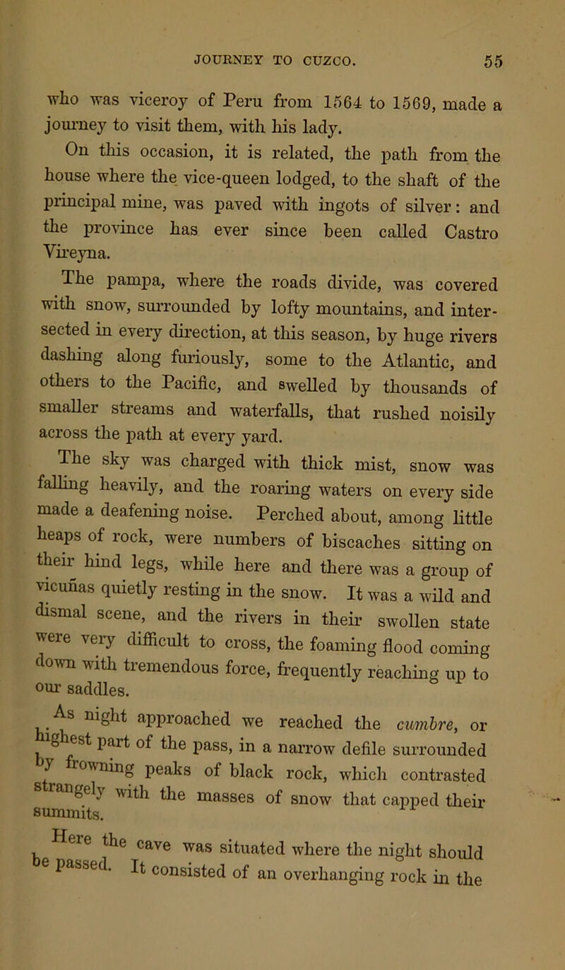 who was viceroy of Peru from 1564 to 1569, made a journey to visit them, with his lady. On this occasion, it is related, the path from the house where the vice-queen lodged, to the shaft of the principal mine, was paved with ingots of silver: and the province has ever since been called Castro Vireyna. The parnpa, where the roads divide, was covered with snow, surrounded by lofty mountains, and inter- sected in every direction, at this season, by huge rivers dashing along furiously, some to the Atlantic, and otheis to the Pacific, and swelled by thousands of smallei streams and waterfalls, that rushed noisily across the path at every yard. The sky was charged with thick mist, snow was falling heavily, and the roaring waters on every side made a deafening noise. Perched about, among little heaps of rock, were numbers of biscaches sitting on their hind legs, while here and there was a group of vicunas quietly resting in the snow. It was a wild and dismal scene, and the rivers in their swollen state tteie \eiy difficult to cross, the foaming flood coming down with tremendous force, frequently reaching up to our saddles. As night approached we reached the cumbre, or ghest pait of the pass, in a narrow defile surrounded y rowning peaks of black rock, which contrasted arifeely with the masses of snow that capped their summits. Heie the cave was situated where the night should passed. It consisted of an overhanging rock in the