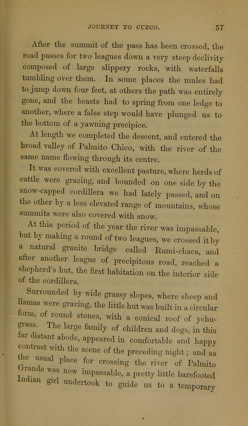 After the summit of the pass has been crossed, the road passes for two leagues down a very steep declivity composed of large slippery rocks, with waterfalls tumbling over them. In some places the mules had to jump down four feet, at others the path was entirely gone, and the beasts had to spring from one ledge to another, where a false step would have plunged us to the bottom of a yawning precipice. At length we completed the descent, and entered the broad valley of Palmito Chico, with the river of the same name flowing through its centre. It was covered with excellent pasture, where herds of cattle were grazing, and bounded on one side by the snow-capped cordillera we had lately passed, and on the other by a less elevated range of mountains, whose summits were also covered wflth snow. At this period of the year the river was impassable, ut by making a round of two leagues, we crossed it by a natural granite bridge called Rnmi-chaca, and after another league of precipitous road, reached a s lepherd s hut, the first habitation on the interior side of the cordillera. Surrounded by wide grassy slopes, where sheep and Hamas were grazing, the little hut was built in a circular torn, of round stones, with a conical roof of ychu- fass: The larSe family of children and dogs, in this c stant abode, appeared in comfortable and happy • ltiast with the scene of the preceding night; and as ie usual place for crossing the river of Palmito lane e was now impassable, a pretty little barefooted ndmn girl undertook to guide us to a temporary