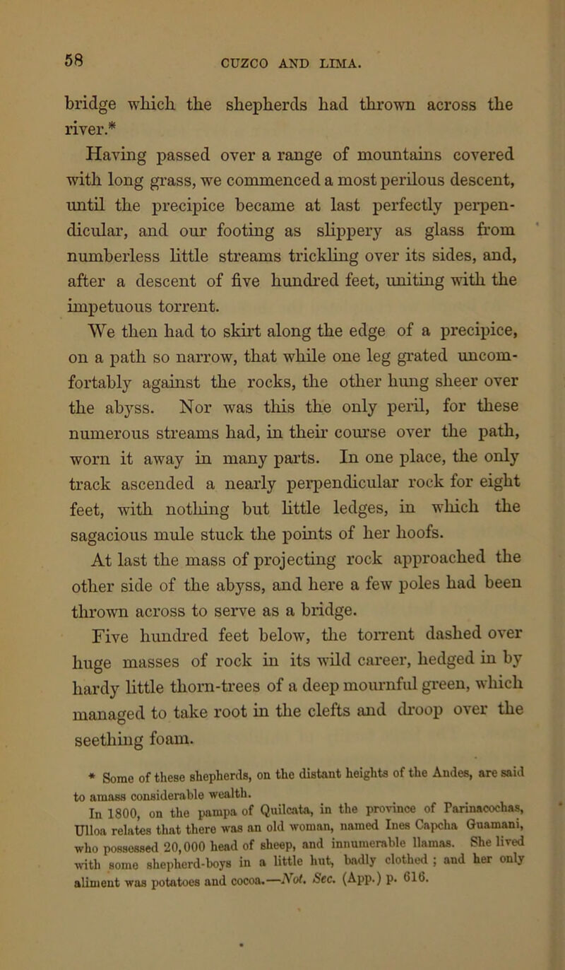 bridge which the shepherds had thrown across the river.* Having passed over a range of mountains covered with long grass, we commenced a most perilous descent, until the precipice became at last perfectly perpen- dicular, and our footing as slippery as glass from numberless little streams trickling over its sides, and, after a descent of five hundred feet, uniting with the impetuous torrent. We then had to skirt along the edge of a precipice, on a path so narrow, that while one leg grated uncom- fortably against the rocks, the other hung sheer over the abyss. Nor was this the only peril, for these numerous streams had, in their course over the path, worn it away in many parts. In one place, the only track ascended a nearly perpendicular rock for eight feet, with nothing but little ledges, in which the sagacious mule stuck the points of her hoofs. At last the mass of projecting rock approached the other side of the abyss, and here a few poles had been thrown across to serve as a bridge. Five hundred feet below, the torrent dashed over huge masses of rock in its wild career, hedged in by hardy little thorn-trees of a deep mournful green, which managed to take root in the clefts and droop over the seething foam. * Some of these shepherds, on the distant heights of the Andes, are said to amass considerable wealth. In 1800, on the pampa of Quilcata, in the province of Parinacochas, Ulloa relates that there was an old woman, named Ines Capcha Guamani, who possessed 20,000 head of sheep, and innumerable llamas. She lived with some shepherd-boys in a little hut, badly clothed ; and her only aliment was potatoes and cocoa.—Not, Sec, (App.) p. 61b.