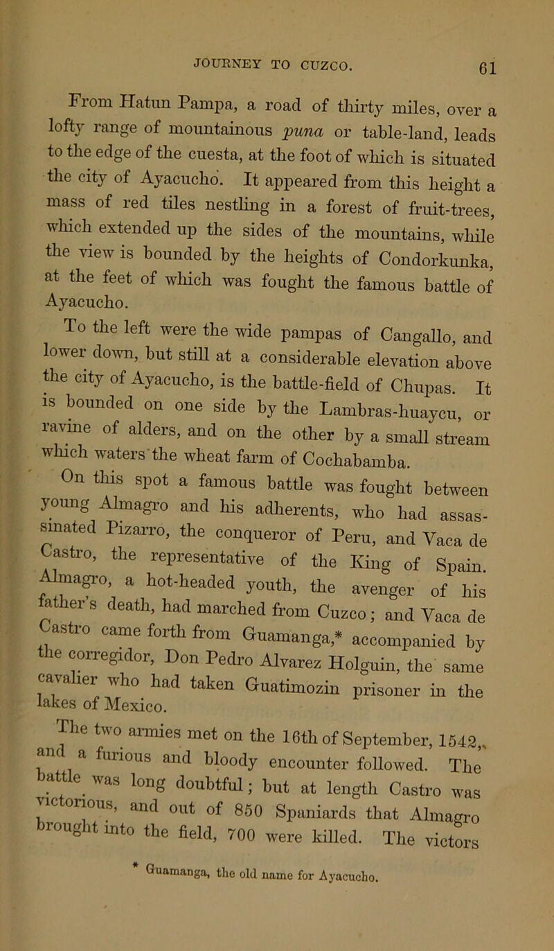 Flora Hatun Pump a, a road of thirty railes, over a lofty range of mountainous puna or table-land, leads to the edge of the cuesta, at the foot of which is situated the city of Ayacucho. It appeared from this height a mass of red tiles nestling in a forest of fruit-trees, which extended up the sides of the mountains, while the view is hounded hy the heights of Condorkunka, at. the feet of which was fought the famous battle of Ayacucho. To the left were the wide pampas of Cangallo, and lower down, but still at a considerable elevation above the city of Ayacucho, is the battle-field of Chupas. It is bounded on one side by the Lambras-huaycu, or ravine of alders, and on the other by a small stream which waters the wheat farm of Cochabamba. Oil this spot a famous battle was fought between young Almagro and his adherents, who had assas- sinated Pizarro, tile conqueror of Peru, and Vaca de Castro, the representative of the King of Spain. Almagro, a hot-headed youth, the avenger of his father's death, had marched from Cuzco; and Vaca de Castro came forth from Guamanga,* accompanied hy the corregidor, Don Pedro Alvarez Holguin, the same tain er who. had taken Guatimozin prisoner in the lakes of Mexico. f16 two armies met on the 16th of September, 1542,, , a birious and bloody encounter followed. The battle, was long doubtful; hut at length Castro was \ic onous, and out of 850 Spaniards that Almagro brought mto the field, 700 were killed. The victors Guamanga, the old name for Ayacucho.