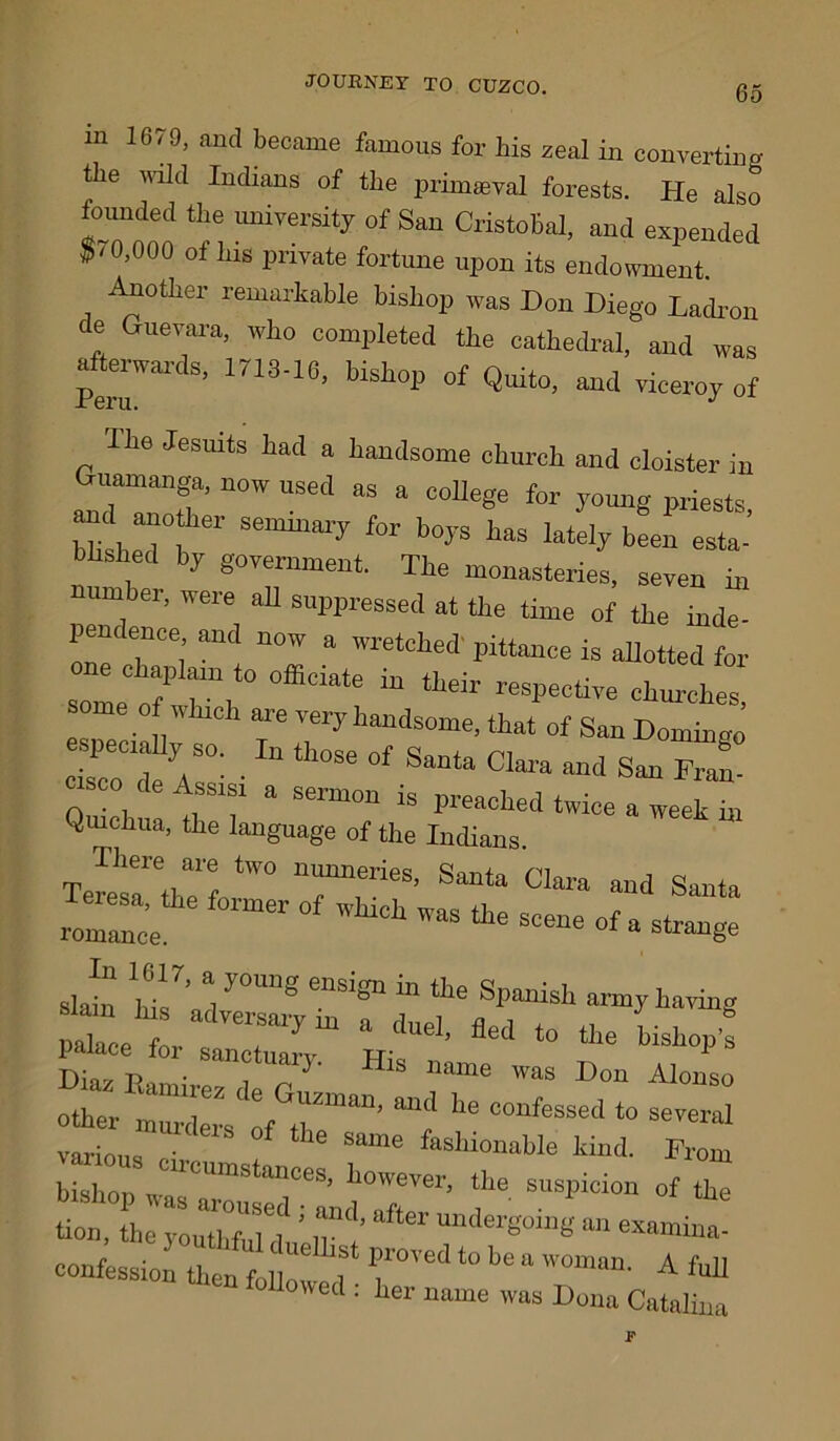 m 1679, and became famous for bis zeal in converting the wild Indians of the primaeval forests. He also founded the university of San Cristobal, and expended $/ 0,000 of bis private fortune upon its endowment. Another remarkable bishop was Don Diego Ladron de Guevara, who completed the cathedral, and was afterwards, 1713-16, bishop of Quito, and viceroy of The Jesuits had a handsome church and cloister in “°W “SeCl aS  C0Uege for Priests, MsheT S6milm'y &r b°yS taS latelP esta- bushed by government. The monasteries, seven in number, were all suppressed at the time of the inde- pem ence and now a wretched pittance is allotted for ne Chaplain to officiate in tlieir respective churches some of which are very handsome, that of San Doming e^peciaUy so. In those of Santa Clara and San Fran! co de Assisi a sermon is preached twice a week in Quichua, the language of the Indians. Tere7arethaef0tW° ^ Clara “<> Santa Teresa, tlie former of which was the scene of a strange pahice for sanctuary. His nmne was Don Alorrlo other muXs 7Gr“an’ “? °°“ ‘° 3e^al various • ° SaUle fashl°nable kind. From suspicion of z tion, the youThfuuf ! iT’” Udel'goillg an lamina- confession then folY'C sQ1'ove‘Uobe“'™num. A full followed : her name was Dona Catalina F