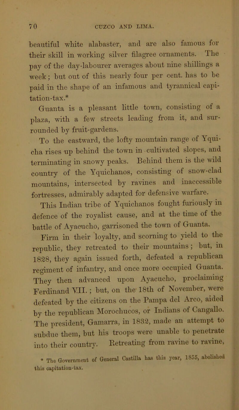 beautiful white alabaster, and are also famous for their skill in working silver filagree ornaments. The pay of the day-labourer averages about nine shillings a week; but out of this nearly four per cent, has to be paid in the shape of an infamous and tyrannical capi- tation-tax* Guanta is a pleasant little town, consisting of a plaza, with a few streets leading from it, and sur- rounded by fruit-gardens. To the eastward, the lofty mountain range of Yqui- clia rises up behind the town in cultivated slopes, and terminating in snowy peaks. Behind them is the wild country of the Yquickanos, consisting of snow-clad mountains, intersected by ravines and inaccessible fortresses, admirably adapted for defensive warfare. This Indian tribe of Yquiclianos fought furiously in defence of the royalist cause, and at the time of the battle of Ayacucbo, garrisoned the town of Guanta. Firm in their loyalty, and scorning to yield to the republic, they retreated to their mountains; but, in 1828, they again issued forth, defeated a republican regiment of infantry, and once more occupied Guanta. They then advanced upon Ayacucho, proclaiming Ferdinand VII.; but, on the- 18th of November, were defeated by tbe citizens on the Pampa del Arco, aided by the republican Morocbucos, or Indians of Cangallo. The president, Gamarra, in 1832, made an attempt to subdue them, but his troops were unable to penetrate into their country. Retreating from ravine to ravine, * The Government of General Castilla has this year, 1855, abolished this capitation-tax.
