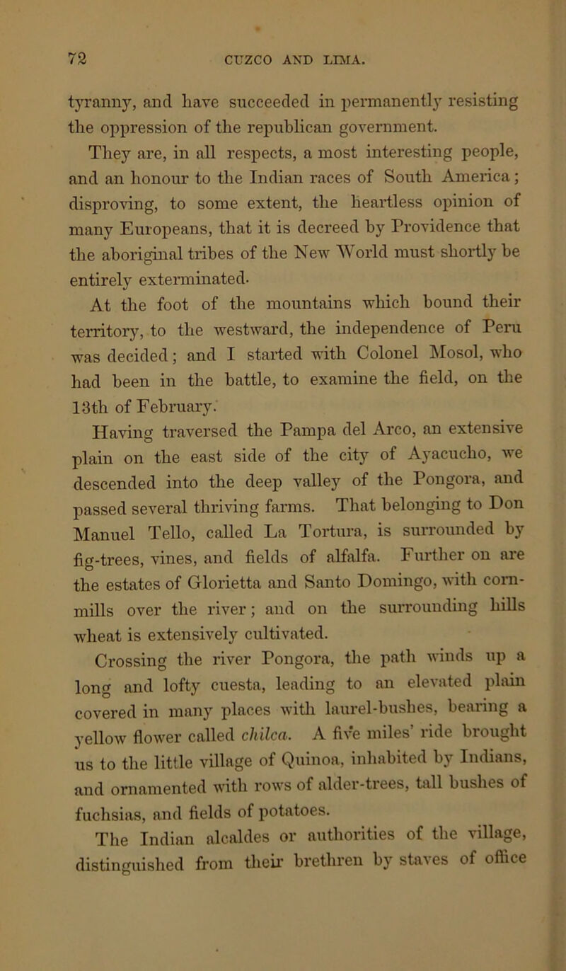 tyranny, and have succeeded in permanently resisting the oppression of the republican government. They are, in all respects, a most interesting people, and an honour to the Indian races of South America; disproving, to some extent, the heartless opinion of many Europeans, that it is decreed by Providence that the aboriginal tribes of the New World must shortly be entirely exterminated. At the foot of the mountains which bound their territory, to the westward, the independence of Peru was decided; and I started with Colonel Mosol, who had been in the battle, to examine the field, on the 13th of February. Having traversed the Pampa del Arco, an extensive plain on the east side of the city of Ayacucho, we descended into the deep valley of the Pongora, and passed several thriving farms. That belonging to Don Manuel Tello, called La Tortura, is surrounded by fig-trees, vines, and fields of alfalfa. Further on are the estates of Glorietta and Santo Domingo, with corn- mills over the river; and on the surrounding hills wheat is extensively cultivated. Crossing the river Pongora, the path winds up a long and lofty cuesta, leading to an elevated plain covered in many places with laurel-bushes, bearing a yellow flower called chilcci. A five miles lide bi ought us to the little village of Quinoa, inhabited by Indians, and ornamented with rows of alder-trees, tall bushes of fuchsias, and fields of potatoes. The Indian alcaldes or authorities of the village, distinguished from their brethren by staves of office